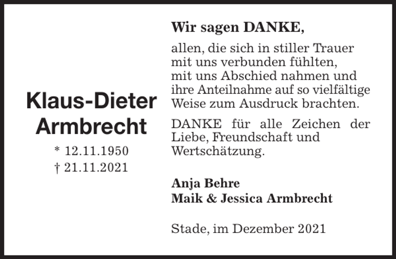 <p>Wir sagen DANKE,<br />allen, die sich in stiller Trauer<br />mit uns verbunden fühlten,<br />mit uns Abschied nahmen und<br />ihre Anteilnahme auf so vielfältige Weise zum Ausdruck brachten.<br />DANKE für alle Zeichen der Liebe, Freundschaft und<br />Wertschätzung.<br />Anja Behre<br />Maik &amp; Jessica Armbrecht<br />Stade, im Dezember 2021</p>
<p>Klaus-Dieter<br />Armbrecht<br />* 12.11.1950<br />† 21.11.2021</p>