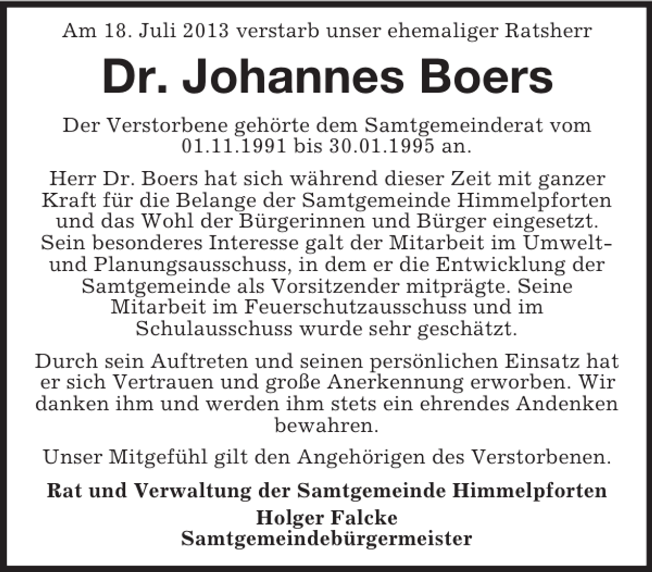 <p>Am 18. Juli 2013 verstarb unser ehemaliger Ratsherr</p><p>Dr. Johannes Boers<br />Der Verstorbene gehörte dem Samtgemeinderat vom<br />01.11.1991 bis 30.01.1995 an.<br />Herr Dr. Boers hat sich während dieser Zeit mit ganzer<br />Kraft für die Belange der Samtgemeinde Himmelpforten<br />und das Wohl der Bürgerinnen und Bürger eingesetzt.<br />Sein besonderes Interesse galt der Mitarbeit im Umweltund Planungsausschuss, in dem er die Entwicklung der<br />Samtgemeinde als Vorsitzender mitprägte. Seine<br />Mitarbeit im Feuerschutzausschuss und im<br />Schulausschuss wurde sehr geschätzt.<br />Durch sein Auftreten und seinen persönlichen Einsatz hat<br />er sich Vertrauen und große Anerkennung erworben. Wir<br />danken ihm und werden ihm stets ein ehrendes Andenken<br />bewahren.<br />Unser Mitgefühl gilt den Angehörigen des Verstorbenen.<br />Rat und Verwaltung der Samtgemeinde Himmelpforten<br />Holger Falcke<br />Samtgemeindebürgermeister</p>