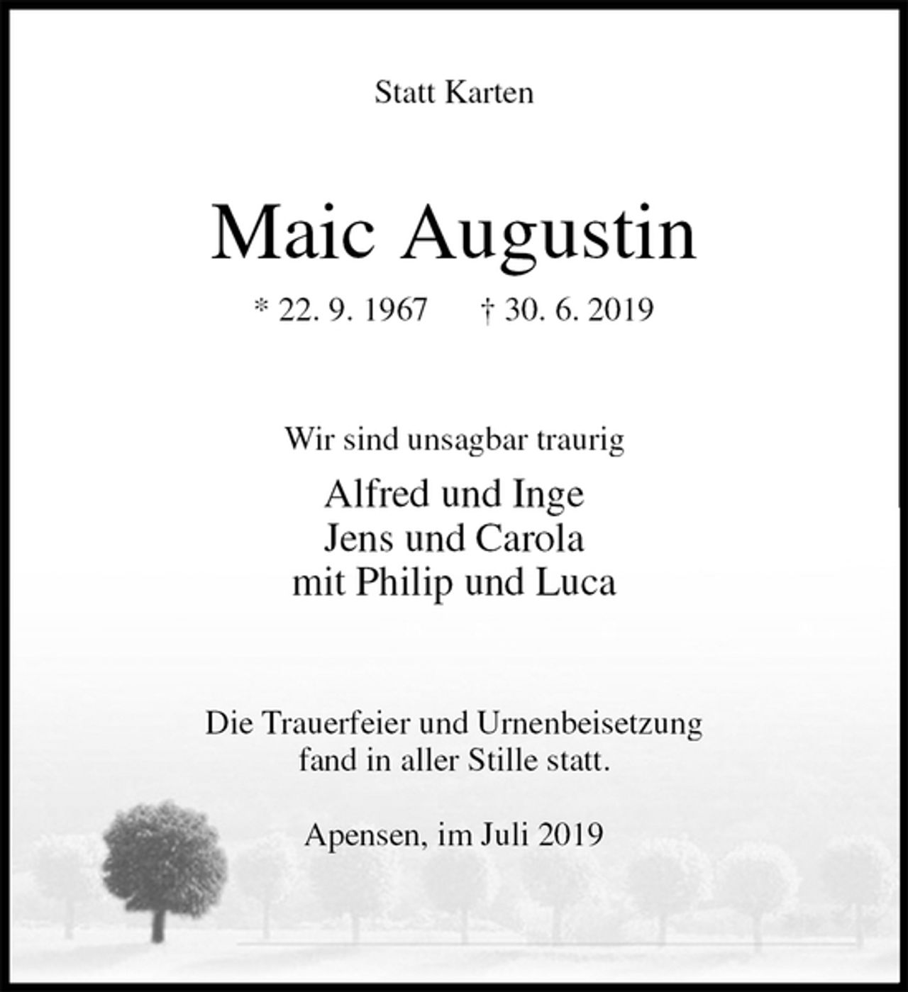 <p>Statt Karten<br />Maic Augustin<br />* 22. 9. 1967 † 30. 6. 2019<br />Wir sind unsagbar traurig<br />Alfred und Inge<br />Jens und Carola<br />mit Philip und Luca<br />Die Trauerfeier und Urnenbeisetzung<br />fand in aller Stille statt.</p><p>Apensen, im Juli 2019</p>