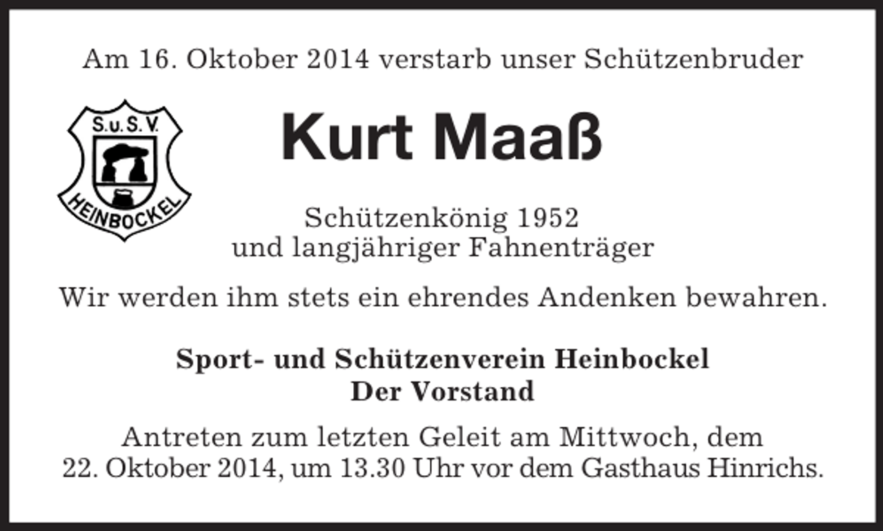 <p>Am 16. Oktober 2014 verstarb unser Schützenbruder<br />Kurt Maaß<br />Schützenkönig 1952<br />und langjähriger Fahnenträger<br />Wir werden ihm stets ein ehrendes Andenken bewahren.<br />Sport- und Schützenverein Heinbockel<br />Der Vorstand<br />Antreten zum letzten Geleit am Mittwoch, dem<br />22. Oktober 2014, um 13.30 Uhr vor dem Gasthaus Hinrichs.</p>