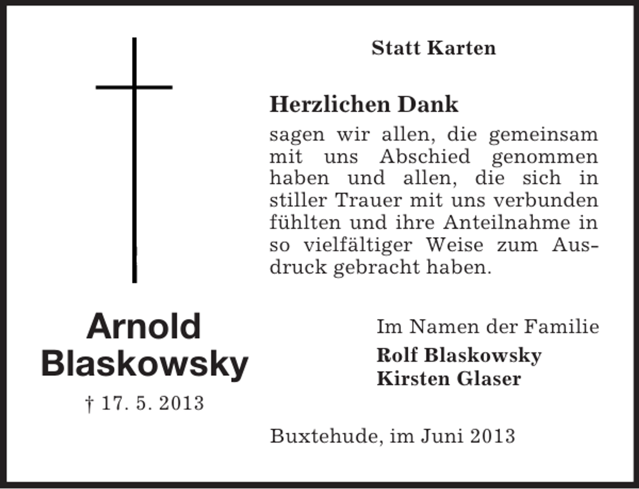 <p>Statt Karten</p><p>Herzlichen Dank<br />sagen wir allen, die gemeinsam<br />mit uns Abschied genommen<br />haben und allen, die sich in<br />stiller Trauer mit uns verbunden<br />fühlten und ihre Anteilnahme in<br />so vielfältiger Weise zum Ausdruck gebracht haben.</p><p>Arnold<br />Blaskowsky</p><p>Im Namen der Familie<br />Rolf Blaskowsky<br />Kirsten Glaser</p><p>† 17. 5. 2013<br />Buxtehude, im Juni 2013</p>