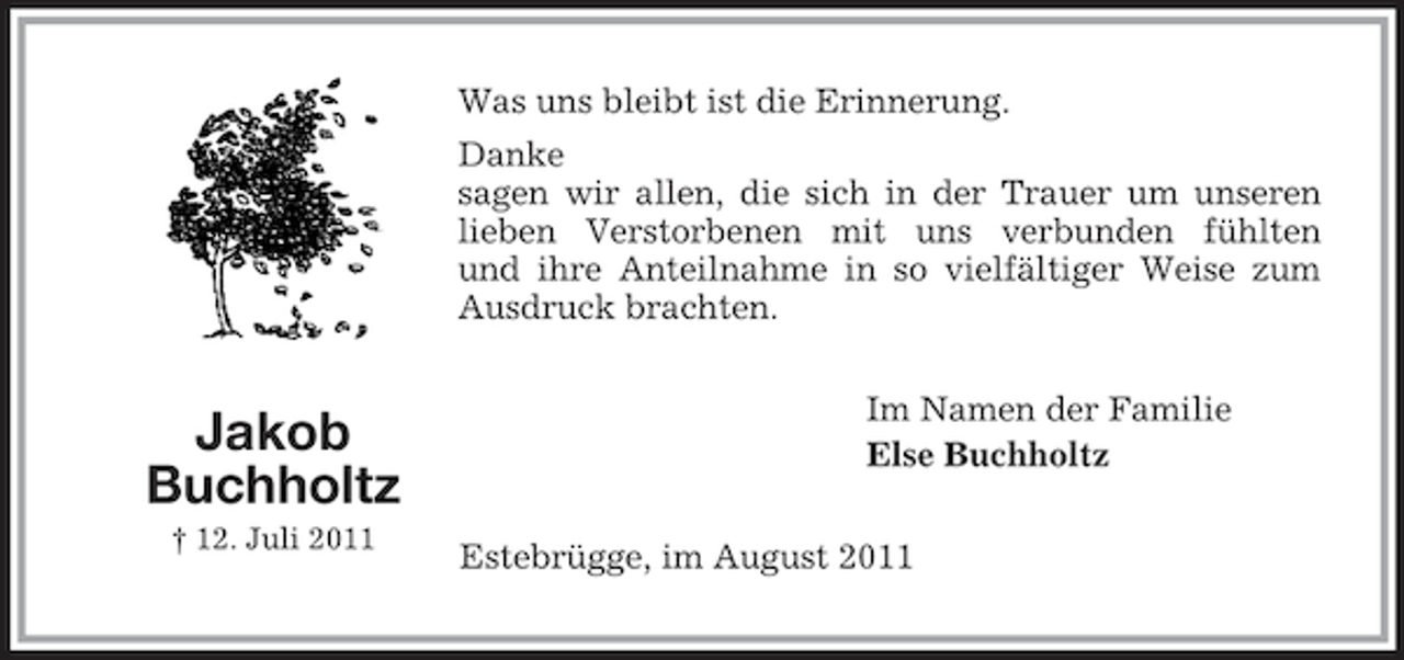 <p>Im Namen der Familie<br />Else Buchholtz<br />Jakob<br />Buchholtz<br />† 12. Juli 2011<br />Was uns bleibt ist die Erinnerung.<br />Danke<br />sagen wir allen, die sich in der Trauer um unseren<br />lieben Verstorbenen mit uns verbunden fühlten<br />und ihre Anteilnahme in so vielfältiger Weise zum<br />Ausdruck brachten.<br />Estebrügge, im August 2011</p>