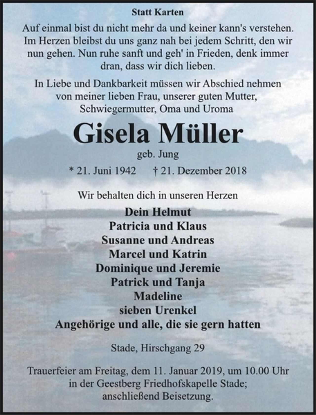 <p>Statt Karten<br />Auf einmal bist du nicht mehr da und keiner kann's verstehen.<br />Im Herzen bleibst du uns ganz nah bei jedem Schritt, den wir<br />nun gehen. Nun ruhe sanft und geh' in Frieden, denk immer<br />dran, dass wir dich lieben.<br />In Liebe und Dankbarkeit müssen wir Abschied nehmen<br />von meiner lieben Frau, unserer guten Mutter,<br />Schwiegermutter, Oma und Uroma<br />Gisela Müller<br />geb. Jung<br />* 21. Juni 1942 † 21. Dezember 2018<br />Wir behalten dich in unseren Herzen<br />Dein Helmut<br />Patricia und Klaus<br />Susanne und Andreas<br />Marcel und Katrin<br />Dominique und Jeremie<br />Patrick und Tanja<br />Madeline<br />sieben Urenkel<br />Angehörige und alle, die sie gern hatten<br />Stade, Hirschgang 29<br />Trauerfeier am Freitag, dem 11. Januar 2019, um 10.00 Uhr<br />in der Geestberg Friedhofskapelle Stade;<br />anschließend Beisetzung.</p>