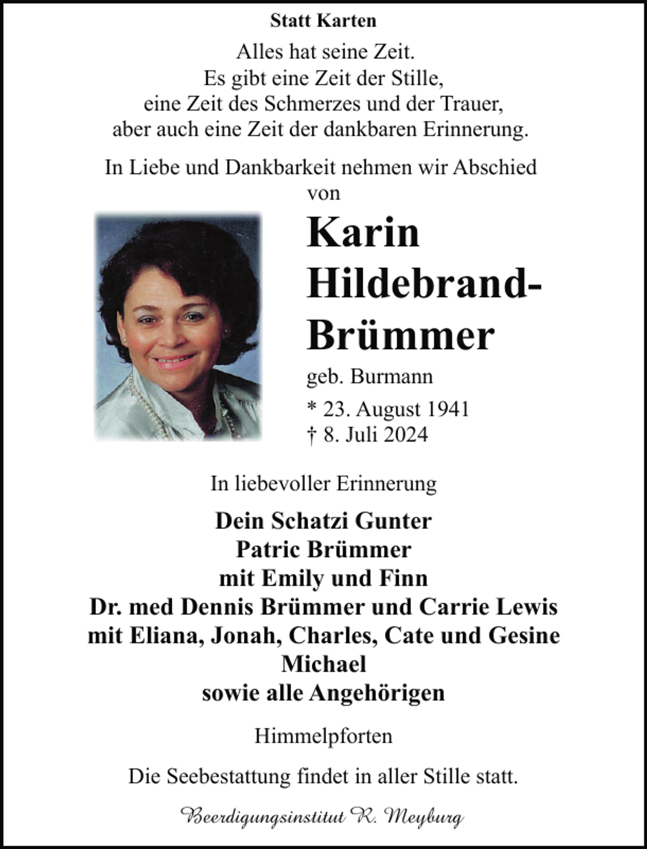 <p>Statt Karten</p><p>Alles hat seine Zeit.<br />Es gibt eine Zeit der Stille,<br />eine Zeit des Schmerzes und der Trauer,<br />aber auch eine Zeit der dankbaren Erinnerung.<br />In Liebe und Dankbarkeit nehmen wir Abschied<br />von</p><p>Karin<br />HildebrandBrümmer<br />geb. Burmann<br />* 23. August 1941<br />† 8. Juli 2024</p><p>In liebevoller Erinnerung</p><p>Dein Schatzi Gunter<br />Patric Brümmer<br />mit Emily und Finn<br />Dr. med Dennis Brümmer und Carrie Lewis<br />mit Eliana, Jonah, Charles, Cate und Gesine<br />Michael<br />sowie alle Angehörigen<br />Himmelpforten<br />Die Seebestattung findet in aller Stille statt.<br />Beerdigungsinstitut R. Meyburg</p>