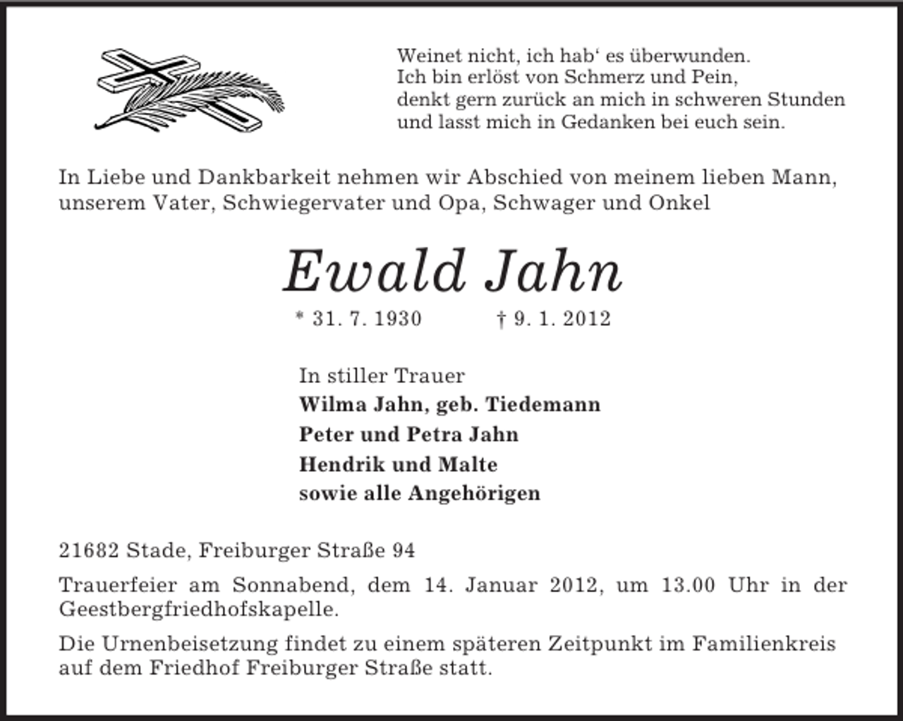 <p>Weinet nicht, ich hab‘ es überwunden.<br />Ich bin erlöst von Schmerz und Pein,<br />denkt gern zurück an mich in schweren Stunden<br />und lasst mich in Gedanken bei euch sein.<br />In Liebe und Dankbarkeit nehmen wir Abschied von meinem lieben Mann, unserem Vater, Schwiegervater und Opa, Schwager und Onkel<br />Ewald Jahn<br />* 31. 7. 1930 † 9. 1. 2012<br />In stiller Trauer<br />Wilma Jahn, geb. Tiedemann<br />Peter und Petra Jahn<br />Hendrik und Malte<br />sowie alle Angehörigen<br />21682 Stade, Freiburger Straße 94<br />Trauerfeier am Sonnabend, dem 14. Januar 2012, um 13.00 Uhr in der<br />Geestbergfriedhofskapelle.<br />Die Urnenbeisetzung findet zu einem späteren Zeitpunkt im Familienkreis auf dem Friedhof Freiburger Straße statt.</p>