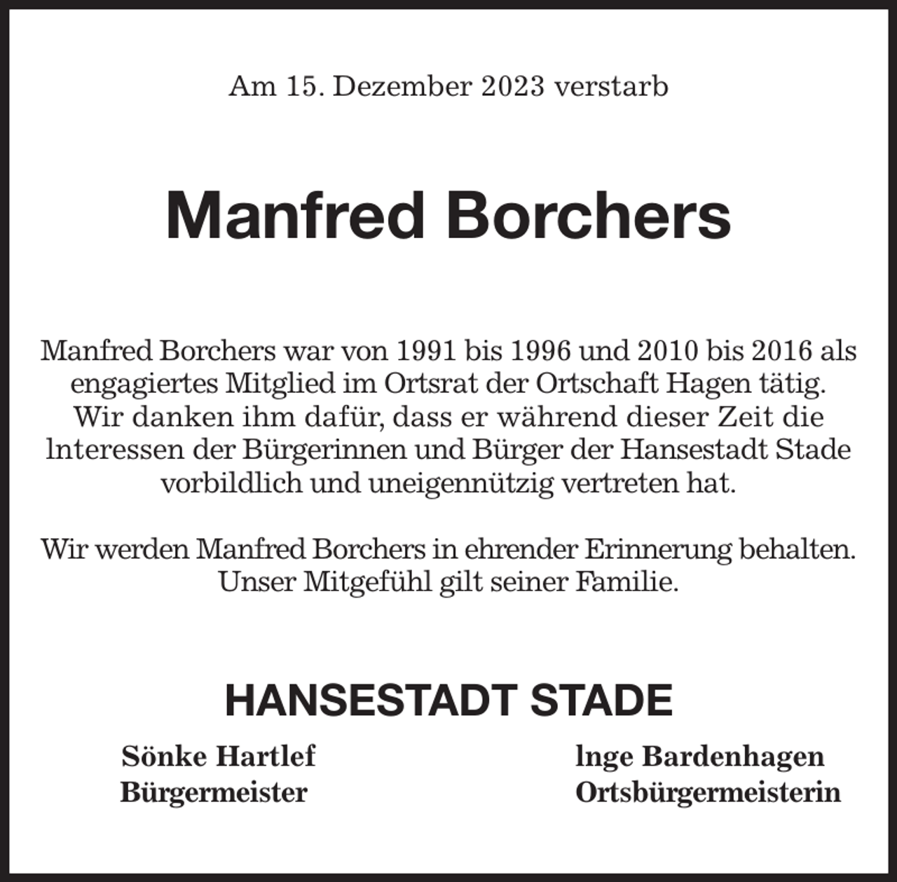 <p>Am 15. Dezember 2023 verstarb<br />Manfred Borchers<br />Manfred Borchers war von 1991 bis 1996 und 2010 bis 2016 als engagiertes Mitglied im Ortsrat der Ortschaft Hagen tätig.<br />Wir danken ihm dafür, dass er während dieser Zeit die<br />lnteressen der Bürgerinnen und Bürger der Hansestadt Stade<br />vorbildlich und uneigennützig vertreten hat.</p><p>Wir werden Manfred Borchers in ehrender Erinnerung behalten.<br />Unser Mitgefühl gilt seiner Familie.<br />HANSESTADT STADE<br />Sönke Hartlef lnge Bardenhagen<br />Bürgermeister Ortsbürgermeisterin</p>