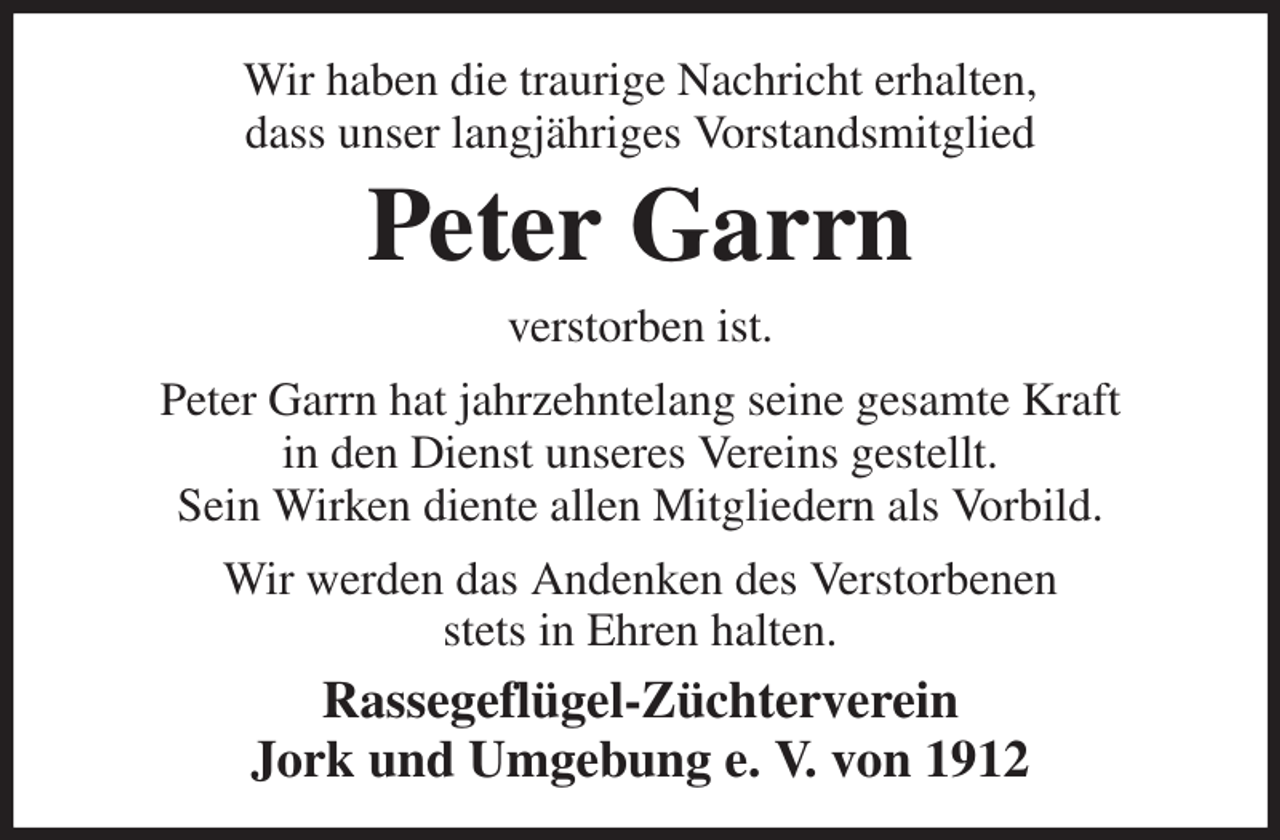 <p>Wir haben die traurige Nachricht erhalten,<br />dass unser langjähriges Vorstandsmitglied<br />Peter Garrn<br />verstorben ist.<br />Peter Garrn hat jahrzehntelang seine gesamte Kraft<br />in den Dienst unseres Vereins gestellt.<br />Sein Wirken diente allen Mitgliedern als Vorbild.<br />Wir werden das Andenken des Verstorbenen<br />stets in Ehren halten.<br />Rassegeflügel-Züchterverein<br />Jork und Umgebung e. V. von 1912</p>