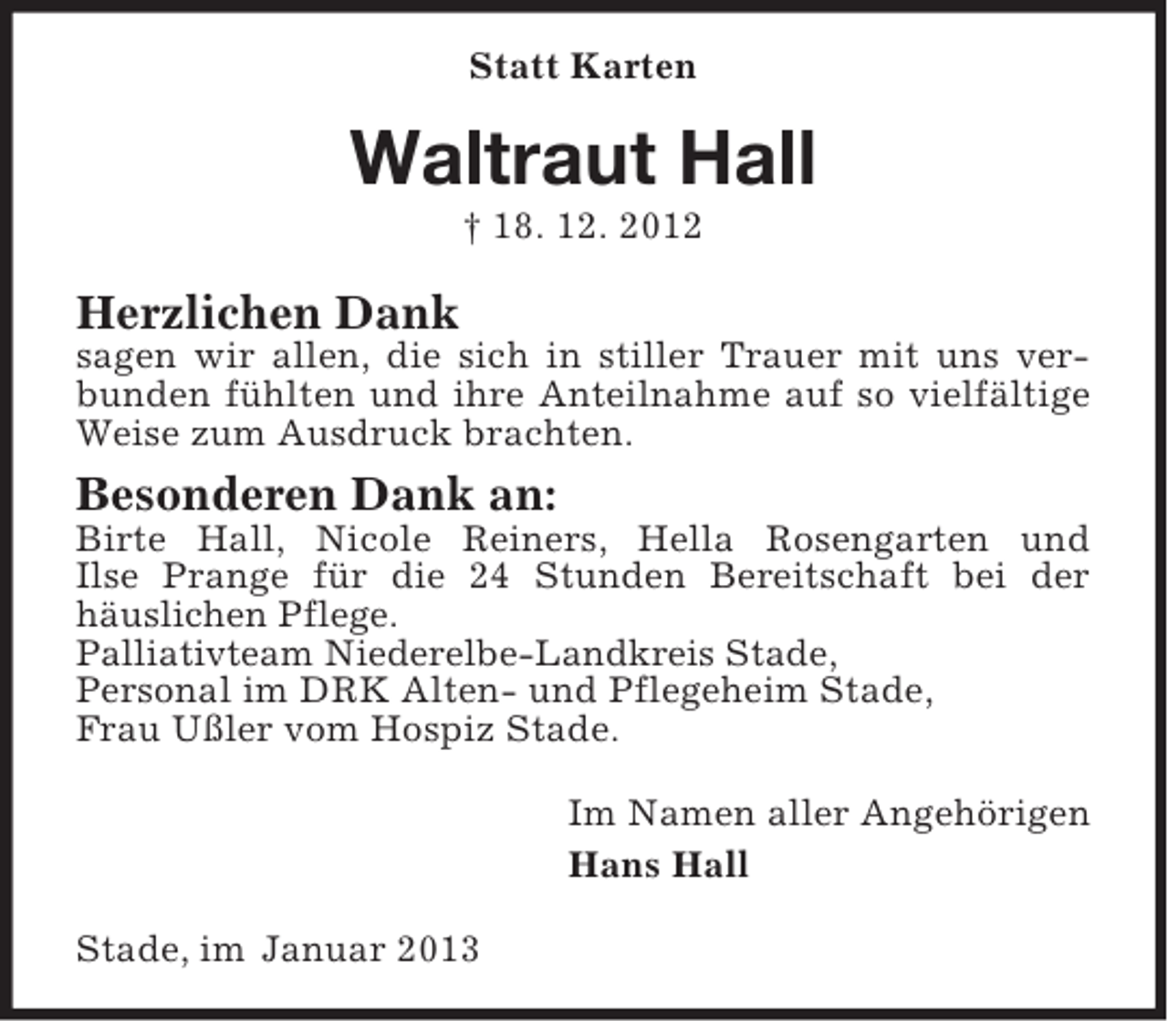 <p>Statt Karten</p>
<p>Waltraut Hall<br />† 18. 12. 2012</p>
<p>Herzlichen Dank<br />sagen wir allen, die sich in stiller Trauer mit uns verbunden fühlten und ihre Anteilnahme auf so vielfältige<br />Weise zum Ausdruck brachten.</p>
<p>Besonderen Dank an:<br />Birte Hall, Nicole Reiners, Hella Rosengarten und Ilse<br />Prange für die 24 Stunden Bereitschaft bei der häuslichen Pflege. Palliativteam Niederelbe-Landkreis Stade,<br />Personal im DRK Alten- und Pflegeheim Stade, Frau<br />Ußler vom Hospiz Stade und J. Klintworth Bestatter,<br />Helmste.<br />Im Namen aller Angehörigen<br />Hans Hall<br />Stade, im Januar 2013</p>