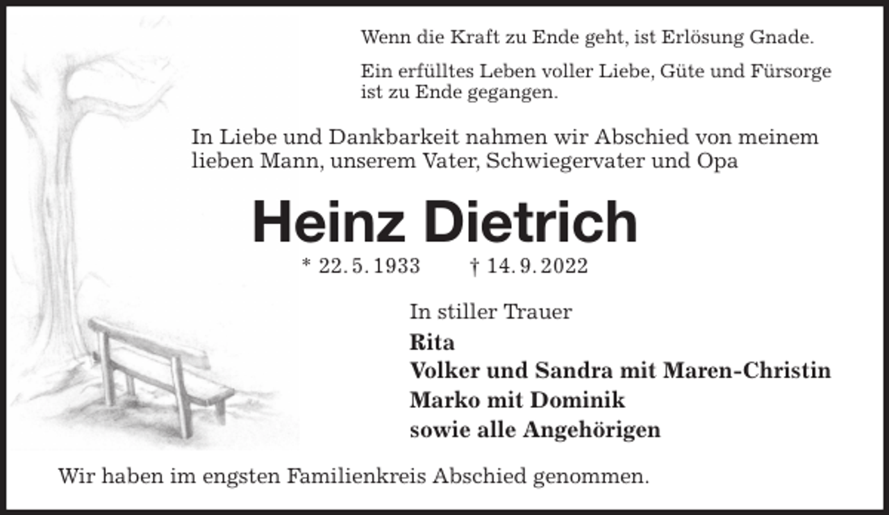 <p>Wenn die Kraft zu Ende geht, ist Erlösung Gnade.<br />Ein erfülltes Leben voller Liebe, Güte und Fürsorge<br />ist zu Ende gegangen.<br />In Liebe und Dankbarkeit nahmen wir Abschied von meinem<br />lieben Mann, unserem Vater, Schwiegervater und Opa<br />Heinz Dietrich<br />* 22. 5. 1933 † 14. 9. 2022<br />In stiller Trauer<br />Rita<br />Volker und Sandra mit Maren-Christin<br />Marko mit Dominik<br />sowie alle Angehörigen<br />Wir haben im engsten Familienkreis Abschied genommen.</p>