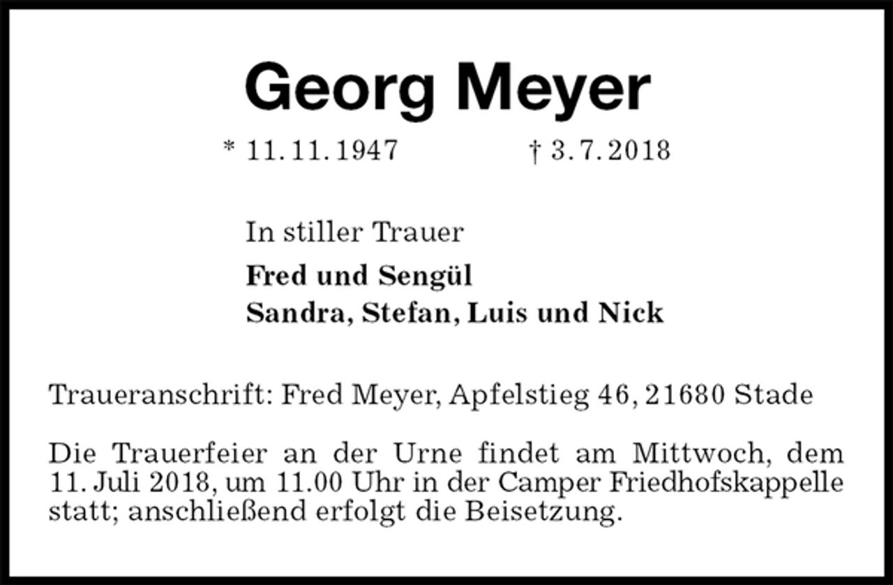 <p>Georg Meyer<br />* 11. 11. 1947 † 3. 7. 2018<br />In stiller Trauer<br />Fred und Sengül<br />Sandra, Stefan, Luis und Nick<br />Traueranschrift: Fred Meyer, Apfelstieg 46, 21680 Stade</p><p>Die Trauerfeier an der Urne findet am Mittwoch, dem<br />11. Juli 2018, um 11.00 Uhr in der Camper Friedhofskappelle statt; anschließend erfolgt die Beisetzung.</p>