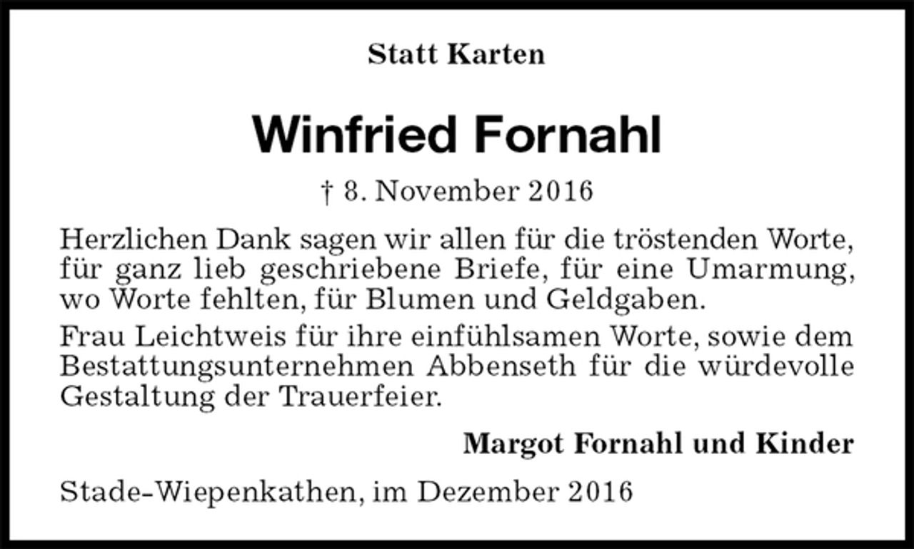 <p>Statt Karten<br />Winfried Fornahl<br />† 8. November 2016<br />Herzlichen Dank sagen wir allen für die tröstenden Worte,<br />für ganz lieb geschriebene Briefe, für eine Umarmung, wo Worte fehlten, für Blumen und Geldgaben.<br />Frau Leichtweis für ihre einfühlsamen Worte, sowie dem Bestattungsunternehmen Abbenseth für die würdevolle Gestaltung der Trauerfeier.<br />Margot Fornahl und Kinder<br />Stade-Wiepenkathen, im Dezember 2016</p>