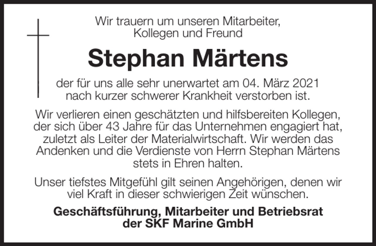 <p>Wir trauern um unseren Mitarbeiter,<br />Kollegen und Freund<br />Stephan Märtens<br />der für uns alle sehr unerwartet am 04. März 2021<br />nach kurzer schwerer Krankheit verstorben ist.<br />Wir verlieren einen geschätzten und hilfsbereiten Kollegen,<br />der sich über 43 Jahre für das Unternehmen engagiert hat, zuletzt als Leiter der Materialwirtschaft. Wir werden das<br />Andenken und die Verdienste von Herrn Stephan Märtens stets in Ehren halten.<br />Unser tiefstes Mitgefühl gilt seinen Angehörigen, denen wir viel Kraft in dieser schwierigen Zeit wünschen.<br />Geschäftsführung, Mitarbeiter und Betriebsrat<br />der SKF Marine GmbH</p>