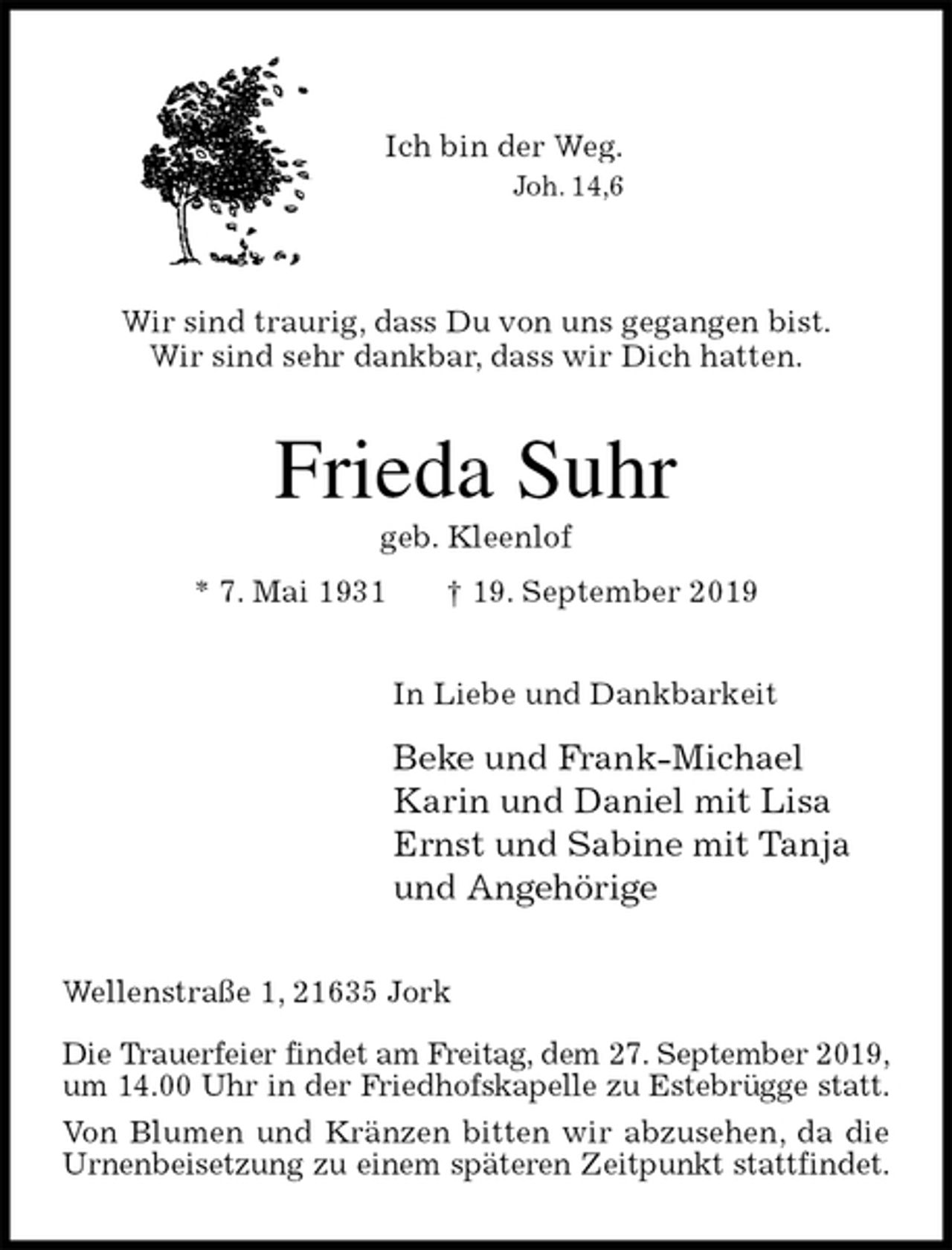 <p>Ich bin der Weg.<br />Joh. 14,6</p><p>Wir sind traurig, dass Du von uns gegangen bist.<br />Wir sind sehr dankbar, dass wir Dich hatten.<br />Frieda Suhr<br />geb. Kleenlof<br />* 7. Mai 1931 † 19. September 2019<br />In Liebe und Dankbarkeit<br />Beke und Frank-Michael<br />Karin und Daniel mit Lisa<br />Ernst und Sabine mit Tanja<br />und Angehörige<br />Wellenstraße 1, 21635 Jork</p><p>Die Trauerfeier findet am Freitag, dem 27. September 2019,<br />um 14.00 Uhr in der Friedhofskapelle zu Estebrügge statt.<br />Von Blumen und Kränzen bitten wir abzusehen, da die Urnenbeisetzung zu einem späteren Zeitpunkt stattfindet.</p>