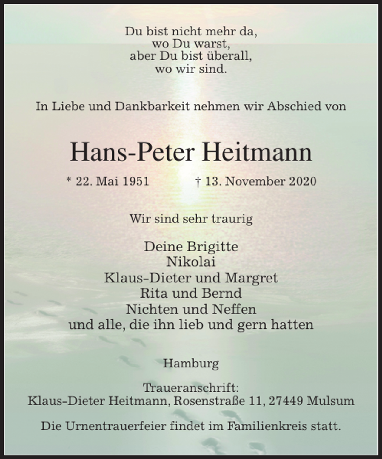 <p>Du bist nicht mehr da,<br />wo Du warst,<br />aber Du bist überall,<br />wo wir sind.</p>
<p>In Liebe und Dankbarkeit nehmen wir Abschied von<br />Hans-Peter Heitmann<br />* 22. Mai 1951 † 13. November 2020<br />Wir sind sehr traurig</p>
<p>Deine Brigitte<br />Nikolai<br />Klaus-Dieter und Margret<br />Rita und Bernd<br />Nichten und Neffen<br />und alle, die ihn lieb und gern hatten<br />Hamburg</p>
<p>Traueranschrift:<br />Klaus-Dieter Heitmann, Rosenstraße 11, 27449 Mulsum</p>
<p>Die Urnentrauerfeier findet im Familienkreis statt.</p>