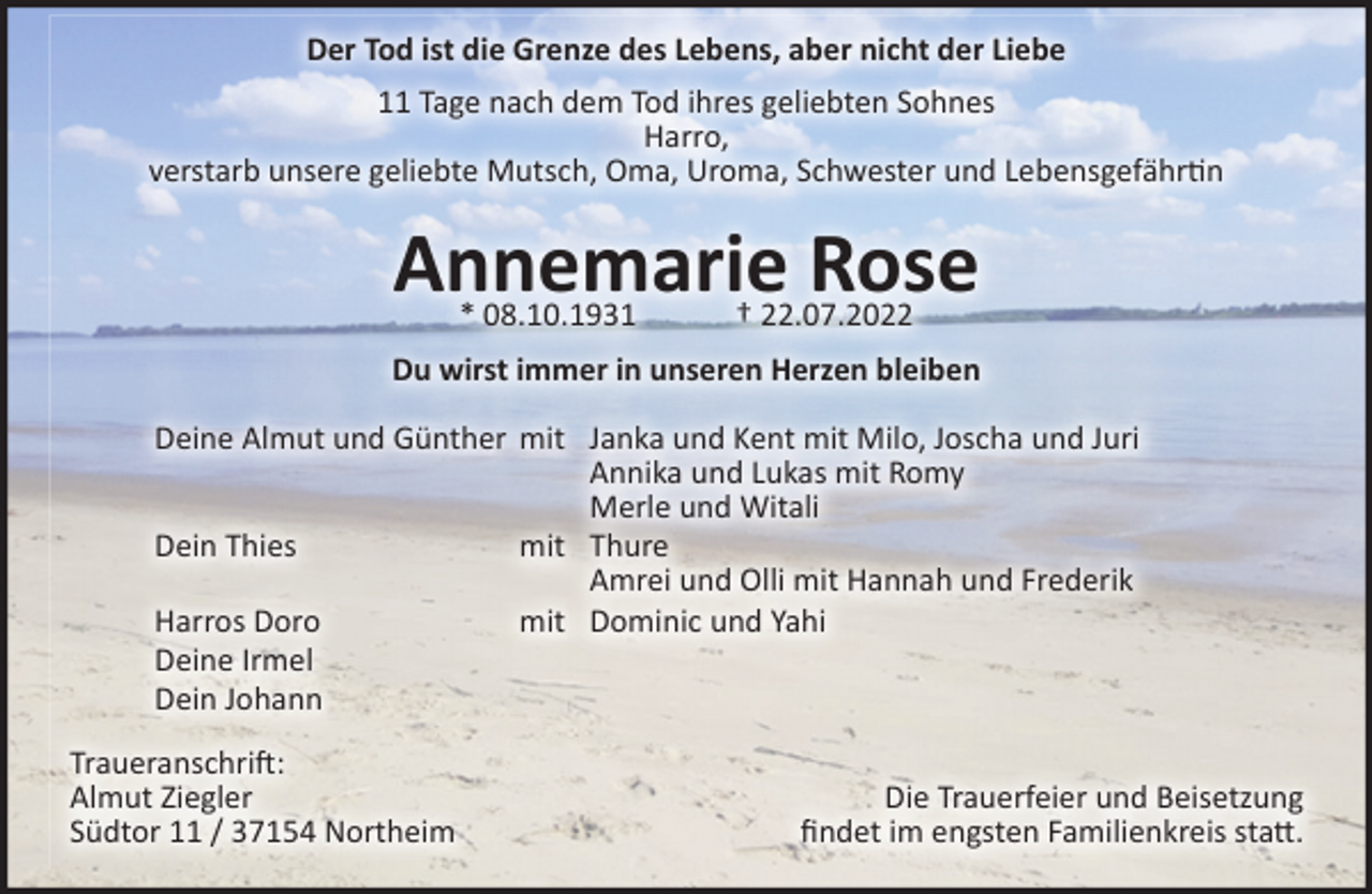 <p>Der Tod ist die Grenze des Lebens, aber nicht der Liebe<br />11 Tage nach dem Tod ihres geliebten Sohnes, unseres Bruders und Onkels Harro , verstarb unsere geliebte Mutsch, Oma, Uroma, Schwester und Lebensgefährtin<br />Annemarie Rose<br />08.10.1931 22.07.2022<br />Du wirst immer in unseren Herzen bleiben<br />Deine Almut und Günther mit Janka und Kent mit Milo, Joscha und Juri<br />Annika und Lukas mit Romy<br />Merle und Witali<br />Dein Thies mit Thure<br />Amrei und Olli mit Hannah und Frederik<br />Harros Doro mit Dominic und Yahi<br />Deine Irmel<br />Dein Johann<br />Traueranschrift:<br />Almut Ziegler<br />Südtor 11 / 37154 Northeim<br />Die Trauerfeier und Beisetzung<br />findet im engsten Familienkreis statt.</p>