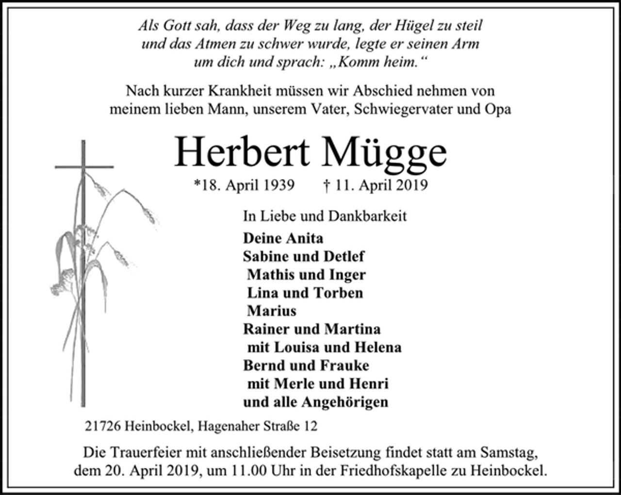 <p>Als Gott sah, dass der Weg zu lang, der Hügel zu steil<br />und das Atmen zu schwer wurde, legte er seinen Arm<br />um dich und sprach: „Komm heim.“<br />Nach kurzer Krankheit müssen wir Abschied nehmen von<br />meinem lieben Mann, unserem Vater, Schwiegervater und Opa<br />Herbert Mügge<br />*18. April 1939 † 11. April 2019<br />In Liebe und Dankbarkeit<br />Deine Anita<br />Sabine und Detlef<br />Mathis und Inger<br />Lina und Torben<br />Marius<br />Rainer und Martina<br />mit Louisa und Helena<br />Bernd und Frauke<br />mit Merle und Henri<br />und alle Angehörigen<br />21726 Heinbockel, Hagenaher Straße 12<br />Die Trauerfeier mit anschließender Beisetzung findet statt am Samstag,<br />dem 20. April 2019, um 11.00 Uhr in der Friedhofskapelle zu Heinbockel.</p>