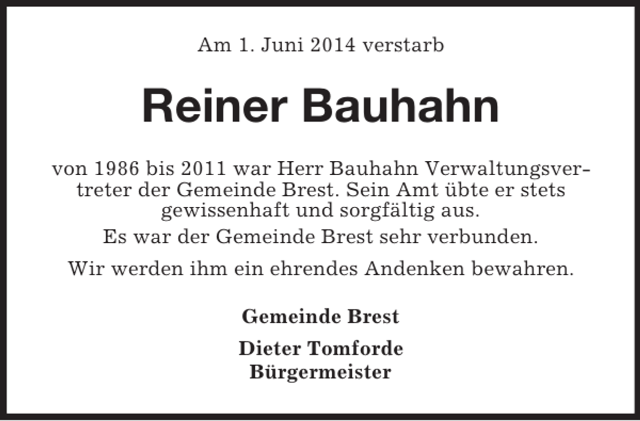 <p>Am 1. Juni 2014 verstarb<br />Reiner Bauhahn<br />von 1986 bis 2011 war Herr Bauhahn Verwaltungsvertreter der Gemeinde Brest. Sein Amt übte er stets<br />gewissenhaft und sorgfältig aus.<br />Es war der Gemeinde Brest sehr verbunden.<br />Wir werden ihm ein ehrendes Andenken bewahren.<br />Gemeinde Brest<br />Dieter Tomforde<br />Bürgermeister</p>
