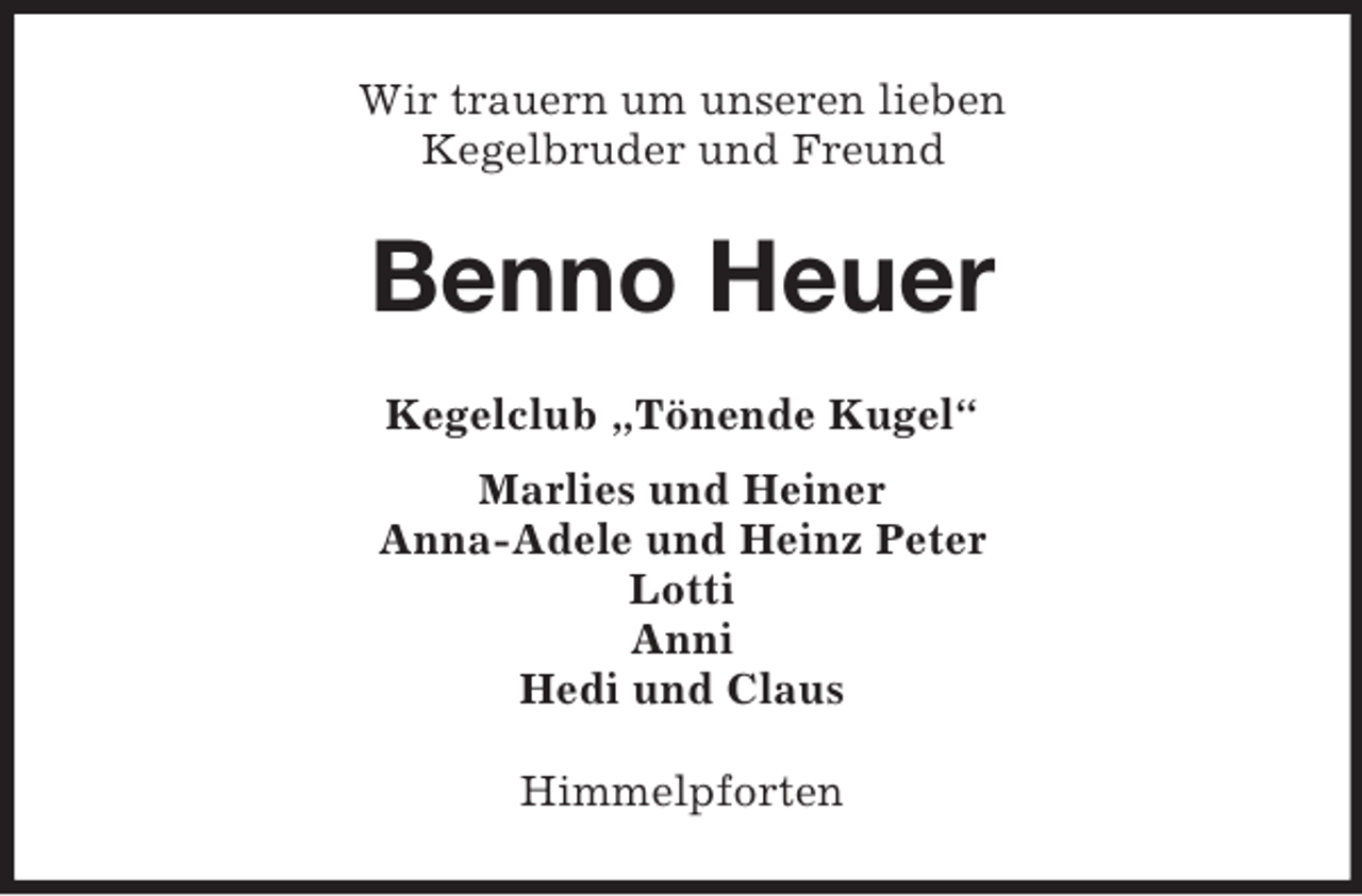 <p>Wir trauern um unseren lieben<br />Kegelbruder und Freund<br />Benno Heuer<br />Kegelclub „Tönende Kugel“<br />Marlies und Heiner<br />Anna-Adele und Heinz Peter<br />Lotti<br />Anni<br />Hedi und Claus<br />Himmelpforten</p>