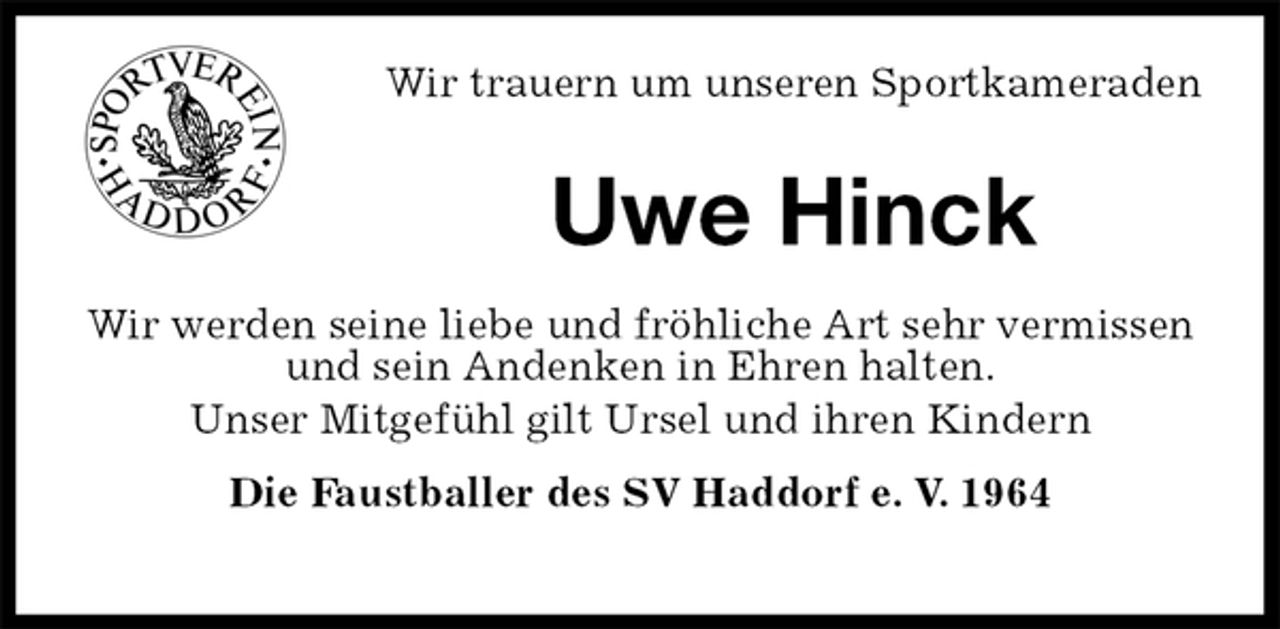 <p>Wir trauern um unseren Sportkameraden<br />Uwe Hinck<br />Wir werden seine liebe und fröhliche Art sehr vermissen und sein Andenken in Ehren halten.<br />Unser Mitgefühl gilt Ursel und ihren Kindern<br />Die Faustballer des SV Haddorf e. V. 1964</p>
