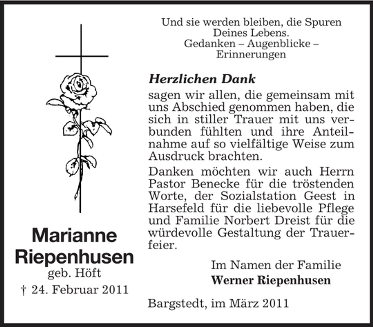 <p>Und sie werden bleiben, die Spuren Deines Lebens. Gedanken – Augenblicke – Erinnerungen</p><p>Marianne Riepenhusen<br />geb. Höft † 24. Februar 2011</p><p>Herzlichen Dank sagen wir allen, die gemeinsam mit uns Abschied genommen haben, die sich in stiller Trauer mit uns verbunden fühlten und ihre Anteilnahme auf so vielfältige Weise zum Ausdruck brachten. Danken möchten wir auch Herrn Pastor Benecke für die tröstenden Worte, der Sozialstation Geest in Harsefeld für die liebevolle Pflege und Familie Norbert Dreist für die würdevolle Gestaltung der Trauerfeier. Im Namen der Familie Werner Riepenhusen Bargstedt, im März 2011</p>