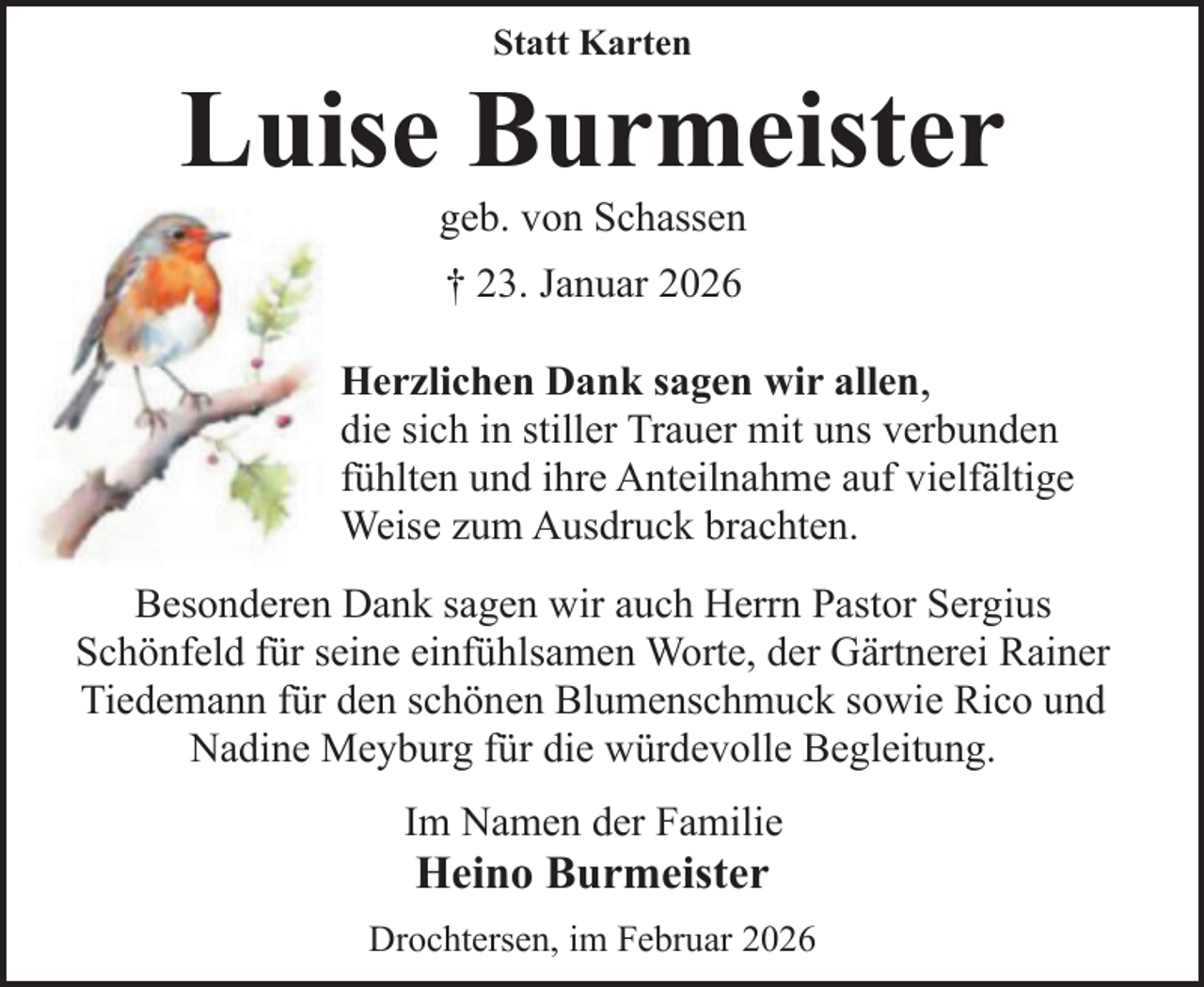 <p>Statt Karten</p><p>Luise Burmeister<br />geb. von Schassen<br />† 23. Januar 2026<br />Herzlichen Dank sagen wir allen,<br />die sich in stiller Trauer mit uns verbunden<br />fühlten und ihre Anteilnahme auf vielfältige<br />Weise zum Ausdruck brachten.<br />Besonderen Dank sagen wir auch Herrn Pastor Sergius<br />Schönfeld für seine einfühlsamen Worte, der Gärtnerei Rainer<br />Tiedemann für den schönen Blumenschmuck sowie Rico und<br />Nadine Meyburg für die würdevolle Begleitung.<br />Im Namen der Familie</p><p>Heino Burmeister</p><p>Drochtersen, im Februar 2026</p>