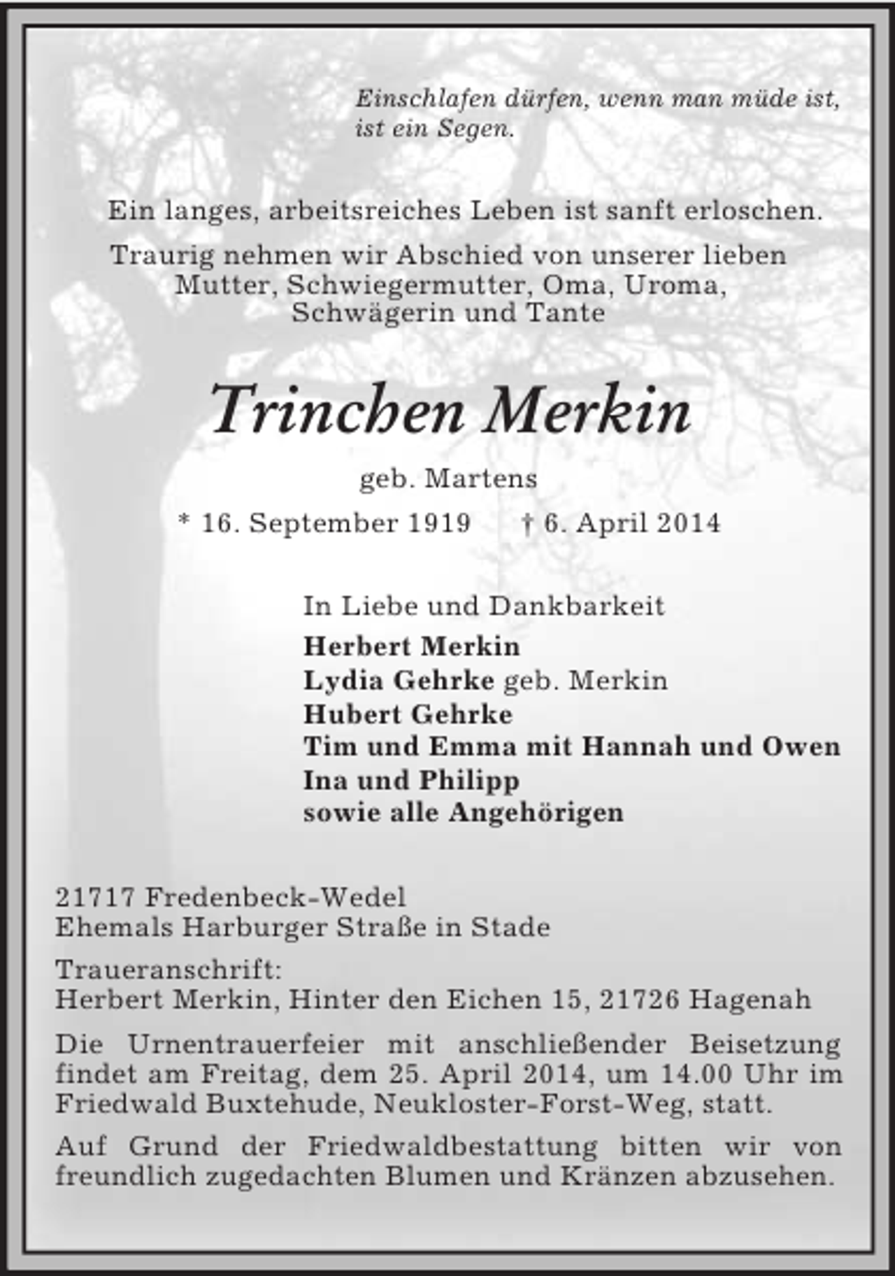 <p>Einschlafen dürfen, wenn man müde ist,<br />ist ein Segen.<br />Ein langes, arbeitsreiches Leben ist sanft erloschen.<br />Traurig nehmen wir Abschied von unserer lieben<br />Mutter, Schwiegermutter, Oma, Uroma,<br />Schwägerin und Tante<br />Trinchen Merkin<br />geb. Martens<br />* 16. September 1919 † 6. April 2014<br />In Liebe und Dankbarkeit<br />Herbert Merkin<br />Lydia Gehrke geb. Merkin<br />Hubert Gehrke<br />Tim und Emma mit Hannah und Owen<br />Ina und Philipp<br />sowie alle Angehörigen<br />21717 Fredenbeck-Wedel<br />Ehemals Harburger Straße in Stade<br />Traueranschrift:<br />Herbert Merkin, Hinter den Eichen 15, 21726 Hagenah<br />Die Urnentrauerfeier mit anschließender Beisetzung<br />findet am Freitag, dem 25. April 2014, um 14.00 Uhr im Friedwald Buxtehude, Neukloster-Forst-Weg, statt.<br />Auf Grund der Friedwaldbestattung bitten wir von freundlich zugedachten Blumen und Kränzen abzusehen.</p>