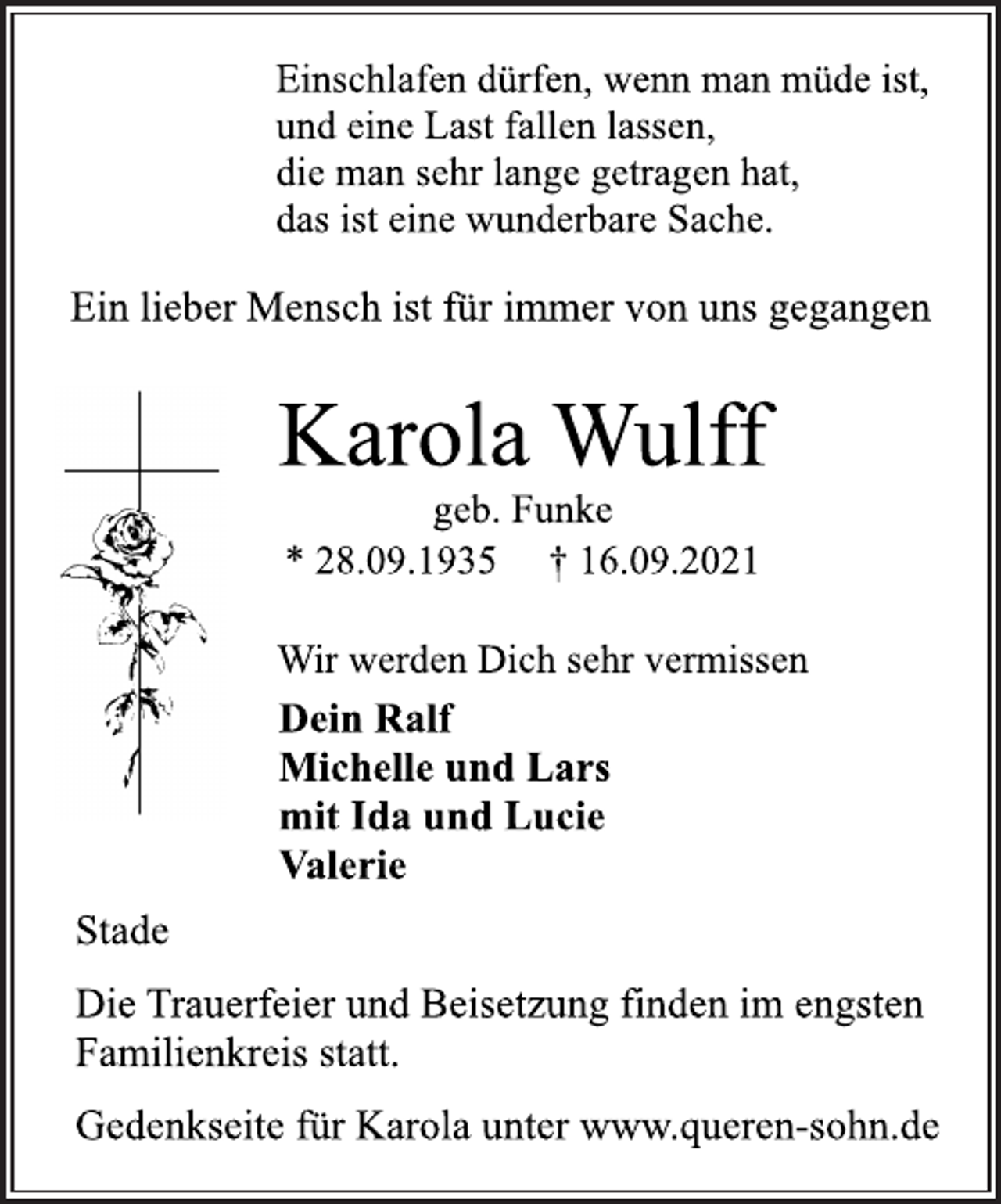 <p>Einschlafen dürfen, wenn man müde ist,<br />und eine Last fallen lassen,<br />die man sehr lange getragen hat,<br />das ist eine wunderbare Sache.<br />Ein lieber Mensch ist für immer von uns gegangen<br />Karola Wulff<br />geb. Funke<br />* 28.09.1935 † 16.09.2021<br />Wir werden Dich sehr vermissen<br />Dein Ralf<br />Michelle und Lars<br />mit Ida und Lucie<br />Valerie<br />Stade<br />Die Trauerfeier und Beisetzung finden im engsten<br />Familienkreis statt.<br />Gedenkseite für Karola unter www.queren-sohn.de</p>