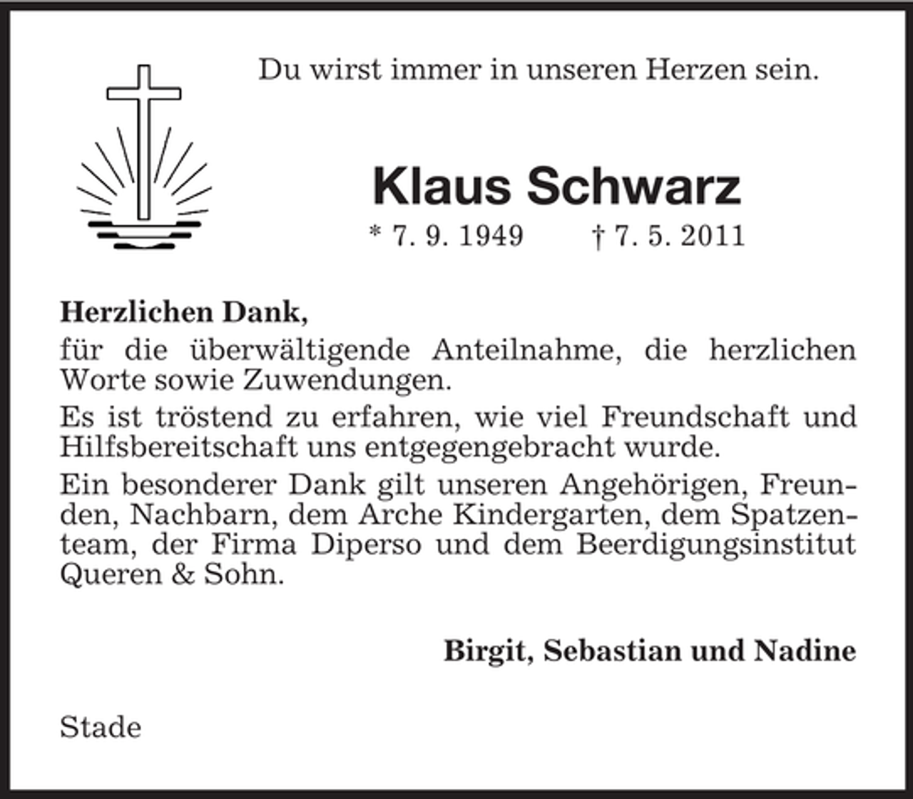 <p>Du wirst immer in unseren Herzen sein.</p><p>Klaus Schwarz<br />* 7. 9. 1949</p><p>† 7. 5. 2011</p><p>Herzlichen Dank,<br />für die überwältigende Anteilnahme, die herzlichen<br />Worte sowie Zuwendungen.<br />Es ist tröstend zu erfahren, wie viel Freundschaft und<br />Hilfsbereitschaft uns entgegengebracht wurde.<br />Ein besonderer Dank gilt unseren Angehörigen, Freunden, Nachbarn, dem Arche Kindergarten, dem Spatzenteam, der Firma Diperso und dem Beerdigungsinstitut<br />Queren &amp; Sohn.<br />Birgit, Sebastian und Nadine<br />Stade</p>
