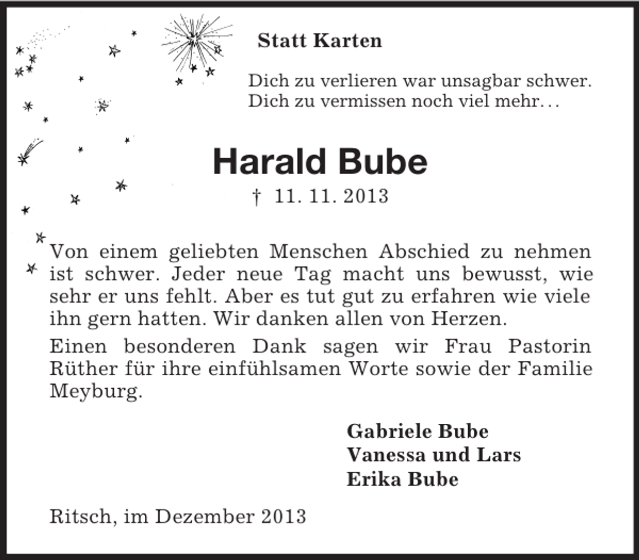<p>Statt Karten<br />Dich zu verlieren war unsagbar schwer.<br />Dich zu vermissen noch viel mehr. . .<br />Harald Bube<br />† 11. 11. 2013<br />Von einem geliebten Menschen Abschied zu nehmen ist schwer. Jeder neue Tag macht uns bewusst, wie sehr er uns fehlt. Aber es tut gut zu erfahren wie viele ihn gern hatten. Wir danken allen von Herzen.<br />Einen besonderen Dank sagen wir Frau Pastorin<br />Rüther für ihre einfühlsamen Worte sowie der Familie Meyburg.<br />Gabriele Bube<br />Vanessa und Lars<br />Erika Bube<br />Ritsch, im Dezember 2013</p>