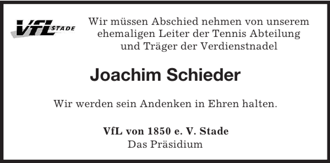 <p>Wir müssen Abschied nehmen von unserem<br />ehemaligen Leiter der Tennis Abteilung<br />und Träger der Verdienstnadel<br />Joachim Schieder<br />Wir werden sein Andenken in Ehren halten.<br />VfL von 1850 e. V. Stade<br />Das Präsidium</p>