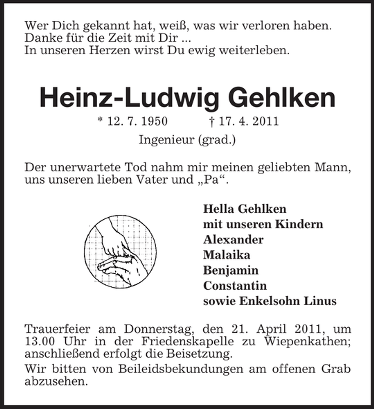 <p>Wer Dich gekannt hat, weiß, was wir verloren haben.<br />Danke für die Zeit mit Dir ...<br />In unseren Herzen wirst Du ewig weiterleben.</p><p>Heinz-Ludwig Gehlken<br />* 12. 7. 1950 † 17. 4. 2011<br />Ingenieur (grad.)</p><p>Der unerwartete Tod nahm mir meinen geliebten Mann,<br />uns unseren lieben Vater und „Pa“.<br />Hella Gehlken<br />mit unseren Kindern<br />Alexander<br />Malaika<br />Benjamin<br />Constantin<br />sowie Enkelsohn Linus<br />Trauerfeier am Donnerstag, den 21. April 2011, um 13.00 Uhr in der Friedenskapelle zu Wiepenkathen;<br />anschließend erfolgt die Beisetzung.<br />Wir bitten von Beileidsbekundungen am offenen Grab abzusehen.</p>