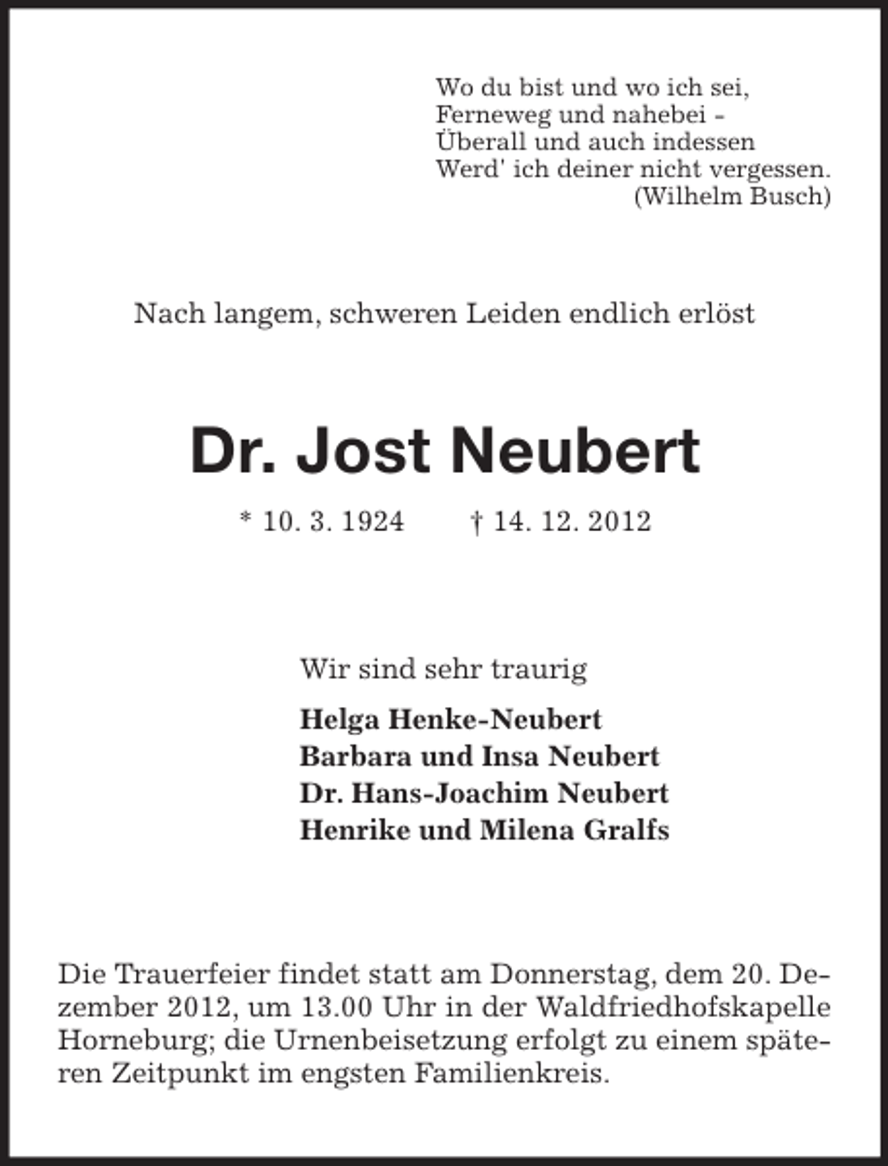 <p>Wo du bist und wo ich sei,<br />Ferneweg und nahebei Überall und auch indessen<br />Werd' ich deiner nicht vergessen.<br />(Wilhelm Busch)</p><p>Nach langem, schweren Leiden endlich erlöst</p><p>Dr. Jost Neubert<br />* 10. 3. 1924</p><p>† 14. 12. 2012</p><p>Wir sind sehr traurig<br />Helga Henke-Neubert<br />Barbara und Insa Neubert<br />Dr. Hans-Joachim Neubert<br />Henrike und Milena Gralfs</p><p>Die Trauerfeier findet statt am Donnerstag, dem 20. Dezember 2012, um 13.00 Uhr in der Waldfriedhofskapelle<br />Horneburg; die Urnenbeisetzung erfolgt zu einem späteren Zeitpunkt im engsten Familienkreis.</p>