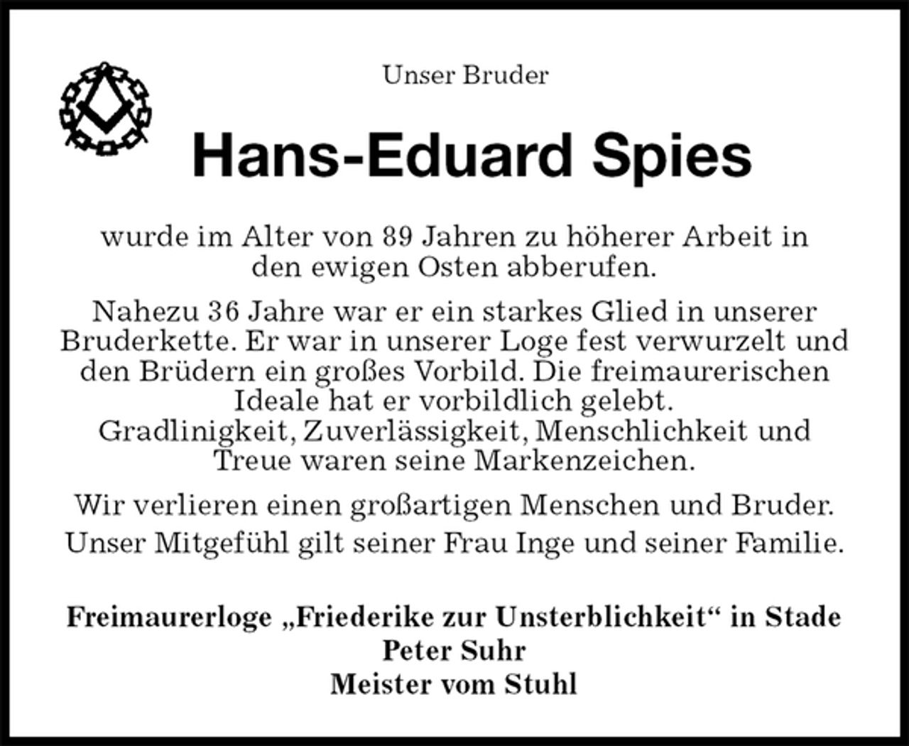 <p>Freimaurerloge „Friederike zur Unsterblichkeit“ in Stade<br />Peter Suhr<br />Meister vom Stuhl<br />Hans-Eduard Spies<br />wurde im Alter von 89 Jahren zu höherer Arbeit in<br />den ewigen Osten abberufen.<br />Nahezu 36 Jahre war er ein starkes Glied in unserer<br />Bruderkette. Er war in unserer Loge fest verwurzelt und den Brüdern ein großes Vorbild. Die freimaurerischen Ideale hat er vorbildlich gelebt.<br />Gradlinigkeit, Zuverlässigkeit, Menschlichkeit und Treue waren seine Markenzeichen.<br />Wir verlieren einen großartigen Menschen und Bruder.<br />Unser Mitgefühl gilt seiner Frau Inge und seiner Familie.<br />Unser Bruder</p>