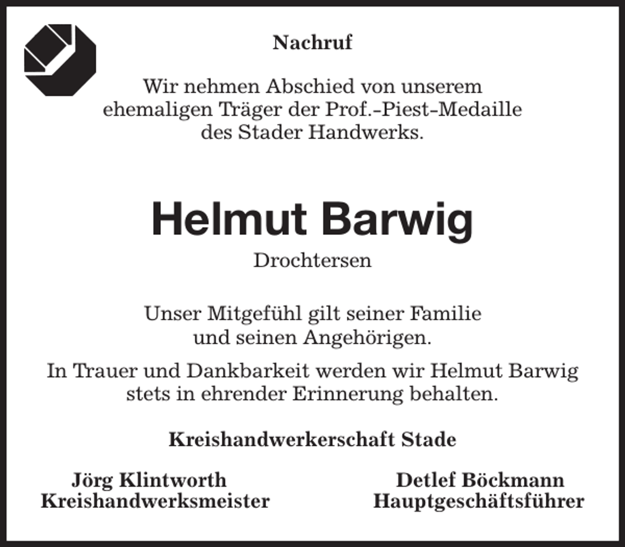 <p>Nachruf</p><p>Wir nehmen Abschied von unserem<br />ehemaligen Träger der Prof.-Piest-Medaille<br />des Stader Handwerks.</p><p>Helmut Barwig<br />Drochtersen<br />Unser Mitgefühl gilt seiner Familie<br />und seinen Angehörigen.<br />In Trauer und Dankbarkeit werden wir Helmut Barwig stets in ehrender Erinnerung behalten.<br />Kreishandwerkerschaft Stade</p><p>Jörg Klintworth Detlef Böckmann<br />Kreishandwerksmeister Hauptgeschäftsführer</p>