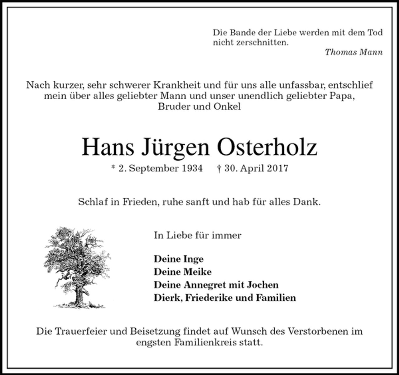 <p>Die Bande der Liebe werden mit dem Tod<br />nicht zerschnitten.<br />Thomas Mann<br />Nach kurzer, sehr schwerer Krankheit und für uns alle unfassbar, entschlief<br />mein über alles geliebter Mann und unser unendlich geliebter Papa,<br />Bruder und Onkel<br />Hans Jürgen Osterholz<br />* 2. September 1934 † 30. April 2017<br />Schlaf in Frieden, ruhe sanft und hab für alles Dank.<br />In Liebe für immer</p><p>Deine Inge<br />Deine Meike<br />Deine Annegret mit Jochen<br />Dierk, Friederike und Familien<br />Die Trauerfeier und Beisetzung findet auf Wunsch des Verstorbenen im<br />engsten Familienkreis statt.</p>