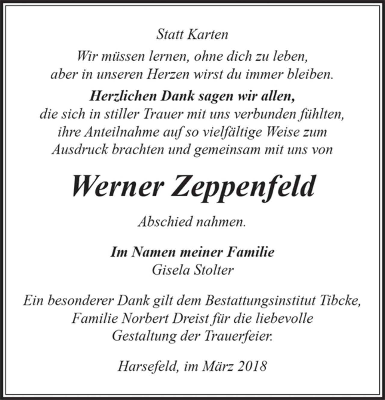 <p>Statt Karten</p><p>Wir müssen lernen, ohne dich zu leben,<br />aber in unseren Herzen wirst du immer bleiben.</p><p>Herzlichen Dank sagen wir allen,</p><p>die sich in stiller Trauer mit uns verbunden fühlten,<br />ihre Anteilnahme auf so vielfältige Weise zum<br />Ausdruck brachten und gemeinsam mit uns von<br />Werner Zeppenfeld</p><p>Abschied nahmen.</p><p>Im Namen meiner Familie</p><p>Gisela Stolter</p><p>Ein besonderer Dank gilt dem Bestattungsinstitut Tibcke,<br />Familie Norbert Dreist für die liebevolle<br />Gestaltung der Trauerfeier.</p><p>Harsefeld, im März 2018</p>