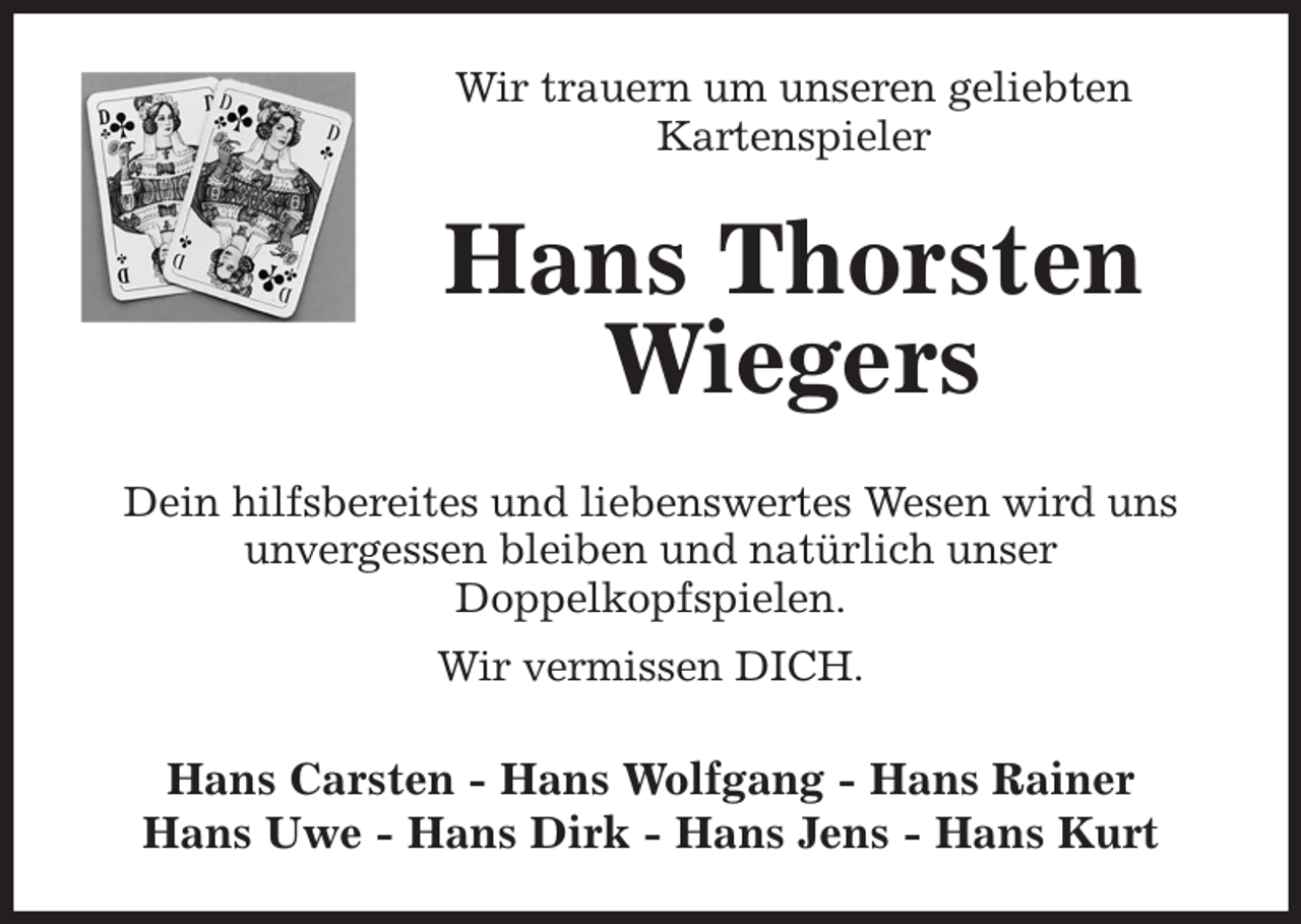 <p>Wir trauern um unseren geliebten<br />Kartenspieler<br />Hans Thorsten<br />Wiegers<br />Dein hilfsbereites und liebenswertes Wesen wird uns unvergessen bleiben und natürlich unser<br />Doppelkopfspielen.<br />Wir vermissen DICH.<br />Hans Carsten - Hans Wolfgang - Hans Rainer<br />Hans Uwe - Hans Dirk - Hans Jens - Hans Kurt</p>