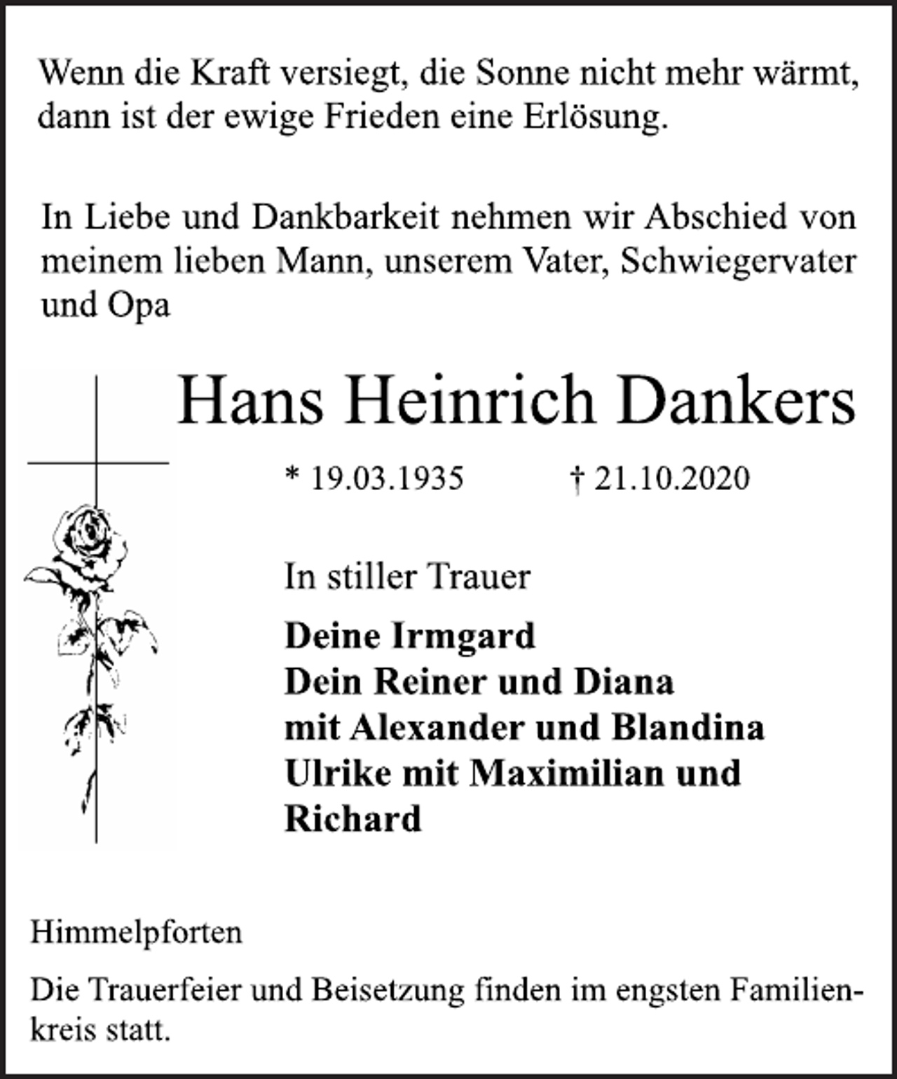 <p>Wenn die Kraft versiegt, die Sonne nicht mehr wärmt,<br />dann ist der ewige Frieden eine Erlösung.<br />In Liebe und Dankbarkeit nehmen wir Abschied von<br />meinem lieben Mann, unserem Vater, Schwiegervater<br />und Opa<br />Hans Heinrich Dankers<br />* 19.03.1935 † 21.10.2020<br />Himmelpforten<br />Deine Irmgard<br />Dein Reiner und Diana<br />mit Alexander und Blandina<br />Ulrike mit Maximilian und<br />Richard<br />In stiller Trauer<br />Die Trauerfeier und Beisetzung finden im engsten Familienkreis<br />statt.</p>