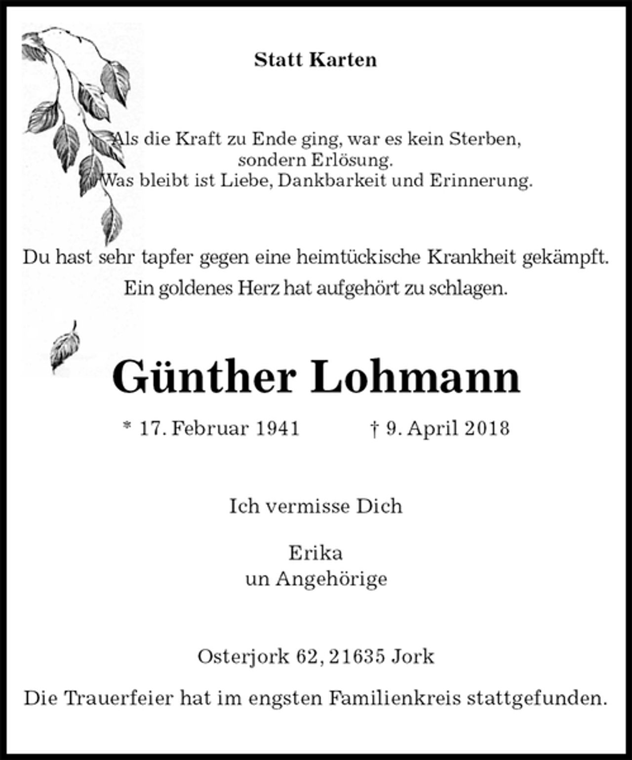 <p>Statt Karten<br />Als die Kraft zu Ende ging, war es kein Sterben,<br />sondern Erlösung.<br />Was bleibt ist Liebe, Dankbarkeit und Erinnerung.<br />Du hast sehr tapfer gegen eine heimtückische Krankheit gekämpft.<br />Ein goldenes Herz hat aufgehört zu schlagen.<br />Günther Lohmann<br />* 17. Februar 1941 † 9. April 2018<br />Ich vermisse Dich</p>
<p>Erika<br />un Angehörige<br />Osterjork 62, 21635 Jork</p>
<p>Die Trauerfeier hat im engsten Familienkreis stattgefunden.</p>