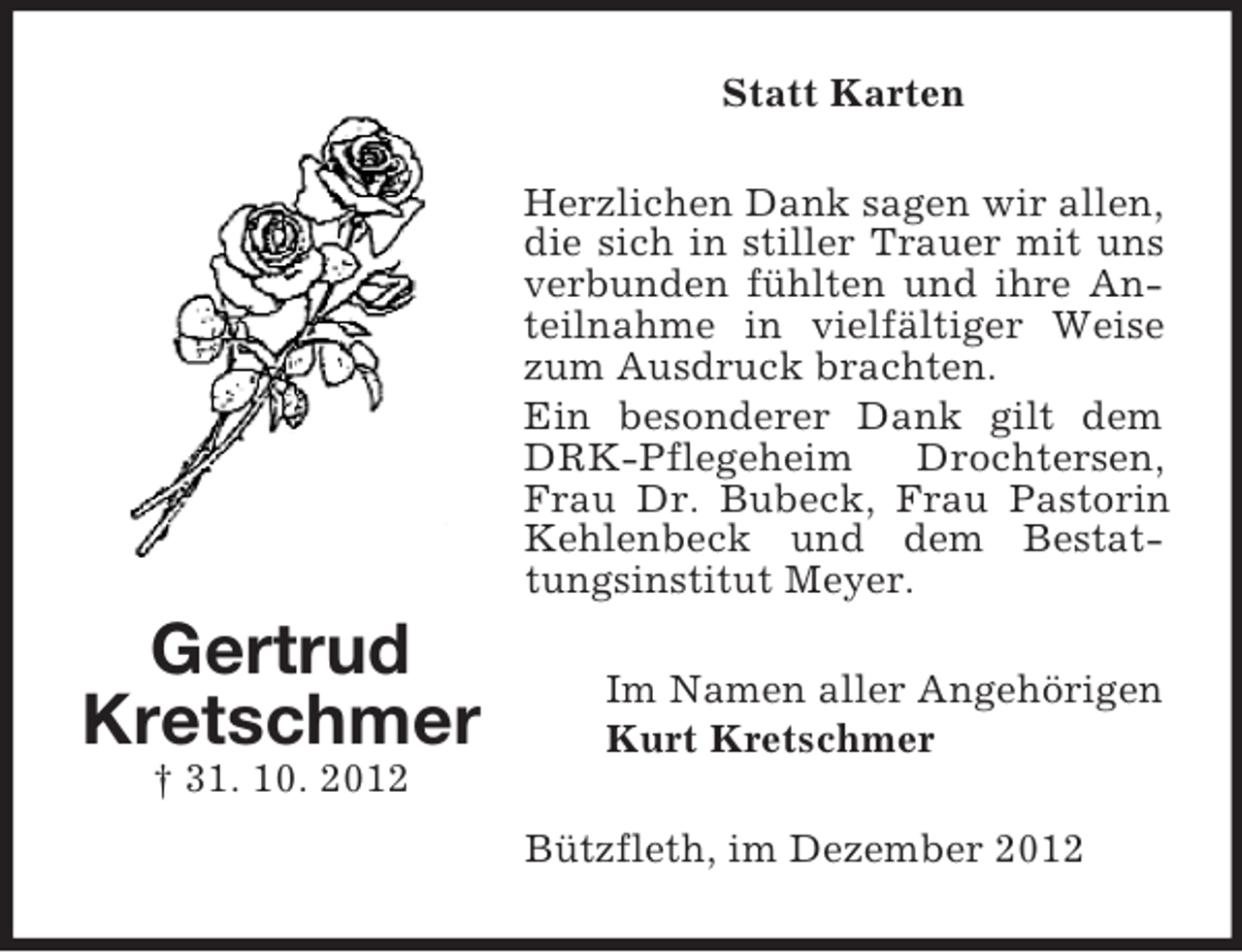 <p>Statt Karten<br />Herzlichen Dank sagen wir allen,<br />die sich in stiller Trauer mit uns<br />verbunden fühlten und ihre Anteilnahme in vielfältiger Weise<br />zum Ausdruck brachten.<br />Ein besonderer Dank gilt dem<br />DRK-Pflegeheim<br />Drochtersen,<br />Frau Dr. Bubeck, Frau Pastorin<br />Kehlenbeck und dem Bestattungsinstitut Meyer.</p><p>Gertrud<br />Kretschmer</p><p>Im Namen aller Angehörigen<br />Kurt Kretschmer</p><p>† 31. 10. 2012<br />Bützfleth, im Dezember 2012</p>