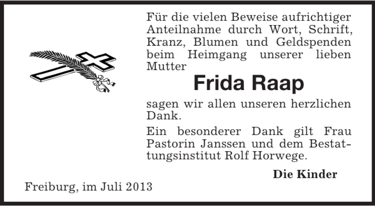 <p>Für die vielen Beweise aufrichtiger<br />Anteilnahme durch Wort, Schrift,<br />Kranz, Blumen und Geldspenden<br />beim Heimgang unserer lieben<br />Mutter</p><p>Frida Raap<br />sagen wir allen unseren herzlichen<br />Dank.<br />Ein besonderer Dank gilt Frau<br />Pastorin Janssen und dem Bestattungsinstitut Rolf Horwege.<br />Die Kinder<br />Freiburg, im Juli 2013</p>