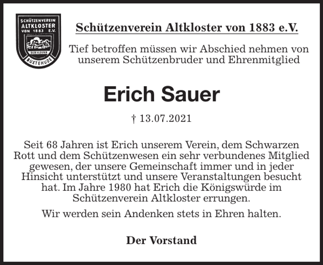 <p>Schützenverein Altkloster von 1883 e.V.<br />Tief betroffen müssen wir Abschied nehmen von unserem Schützenbruder und Ehrenmitglied<br />Erich Sauer<br />† 13.07.2021<br />Der Vorstand<br />Seit 68 Jahren ist Erich unserem Verein, dem Schwarzen Rott und dem Schützenwesen ein sehr verbundenes Mitglied gewesen, der unsere Gemeinschaft immer und in jeder<br />Hinsicht unterstützt und unsere Veranstaltungen besucht hat. Im Jahre 1980 hat Erich die Königswürde im<br />Schützenverein Altkloster errungen.<br />Wir werden sein Andenken stets in Ehren halten.</p>