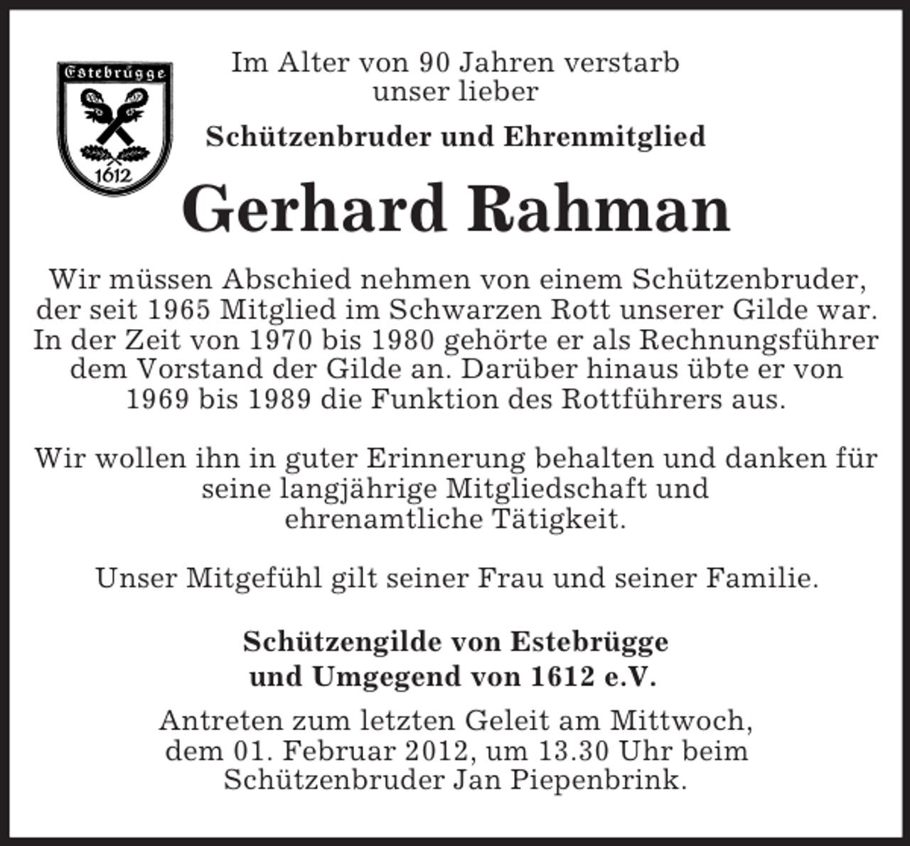 <p>Im Alter von 90 Jahren verstarb<br />unser lieber<br />Schützenbruder und Ehrenmitglied</p><p>Gerhard Rahman<br />Wir müssen Abschied nehmen von einem Schützenbruder,<br />der seit 1965 Mitglied im Schwarzen Rott unserer Gilde war.<br />In der Zeit von 1970 bis 1980 gehörte er als Rechnungsführer<br />dem Vorstand der Gilde an. Darüber hinaus übte er von<br />1969 bis 1989 die Funktion des Rottführers aus.<br />Wir wollen ihn in guter Erinnerung behalten und danken für<br />seine langjährige Mitgliedschaft und<br />ehrenamtliche Tätigkeit.<br />Unser Mitgefühl gilt seiner Frau und seiner Familie.<br />Schützengilde von Estebrügge<br />und Umgegend von 1612 e.V.<br />Antreten zum letzten Geleit am Mittwoch,<br />dem 01. Februar 2012, um 13.30 Uhr beim<br />Schützenbruder Jan Piepenbrink.</p>