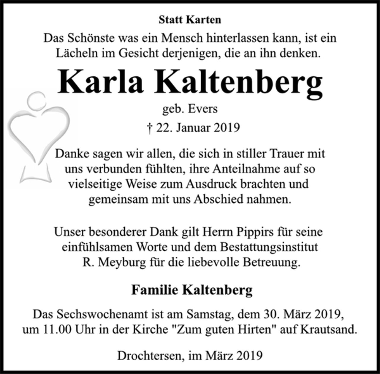 <p>Statt Karten<br />Das Schönste was ein Mensch hinterlassen kann, ist ein<br />Lächeln im Gesicht derjenigen, die an ihn denken.<br />Karla Kaltenberg<br />geb. Evers<br />† 22. Januar 2019<br />Danke sagen wir allen, die sich in stiller Trauer mit<br />uns verbunden fühlten, ihre Anteilnahme auf so<br />vielseitige Weise zum Ausdruck brachten und<br />gemeinsam mit uns Abschied nahmen.<br />Unser besonderer Dank gilt Herrn Pippirs für seine<br />einfühlsamen Worte und dem Bestattungsinstitut<br />R. Meyburg für die liebevolle Betreuung.<br />Familie Kaltenberg<br />Das Sechswochenamt ist am Samstag, dem 30. März 2019,<br />um 11.00 Uhr in der Kirche "Zum guten Hirten" auf Krautsand.<br />Drochtersen, im März 2019</p>