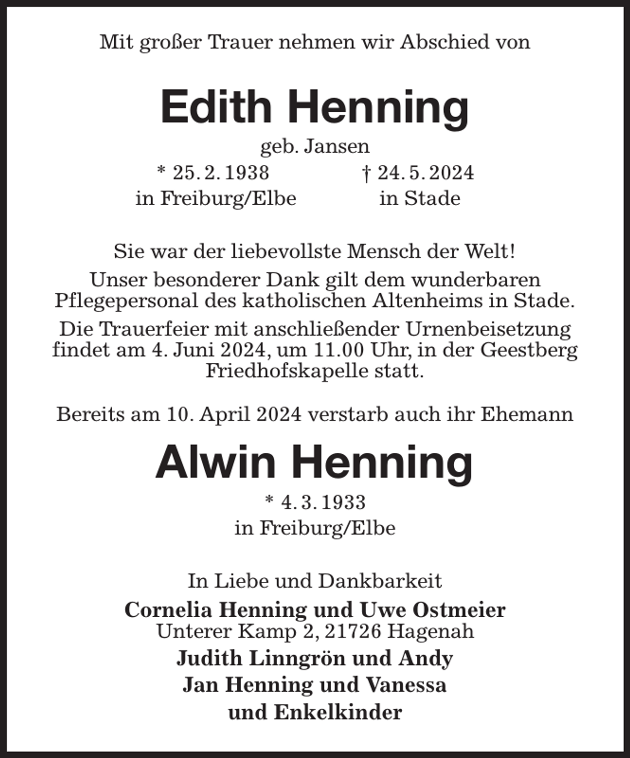 <p>Mit großer Trauer nehmen wir Abschied von<br />Edith Henning<br />geb. Jansen<br />* 25. 2. 1938 † 24. 5. 2024<br />in Freiburg/Elbe in Stade<br />Sie war der liebevollste Mensch der Welt!<br />Unser besonderer Dank gilt dem wunderbaren<br />Pflegepersonal des katholischen Altenheims in Stade.<br />Die Trauerfeier mit anschließender Urnenbeisetzung findet am 4. Juni 2024, um 11.00 Uhr, in der Geestberg Friedhofskapelle statt.<br />Bereits am 10. April 2024 verstarb auch ihr Ehemann<br />Alwin Henning<br />* 4. 3. 1933<br />in Freiburg/Elbe<br />In Liebe und Dankbarkeit<br />Cornelia Henning und Uwe Ostmeier<br />Unterer Kamp 2, 21726 Hagenah<br />Judith Linngrön und Andy<br />Jan Henning und Vanessa<br />und Enkelkinder</p>