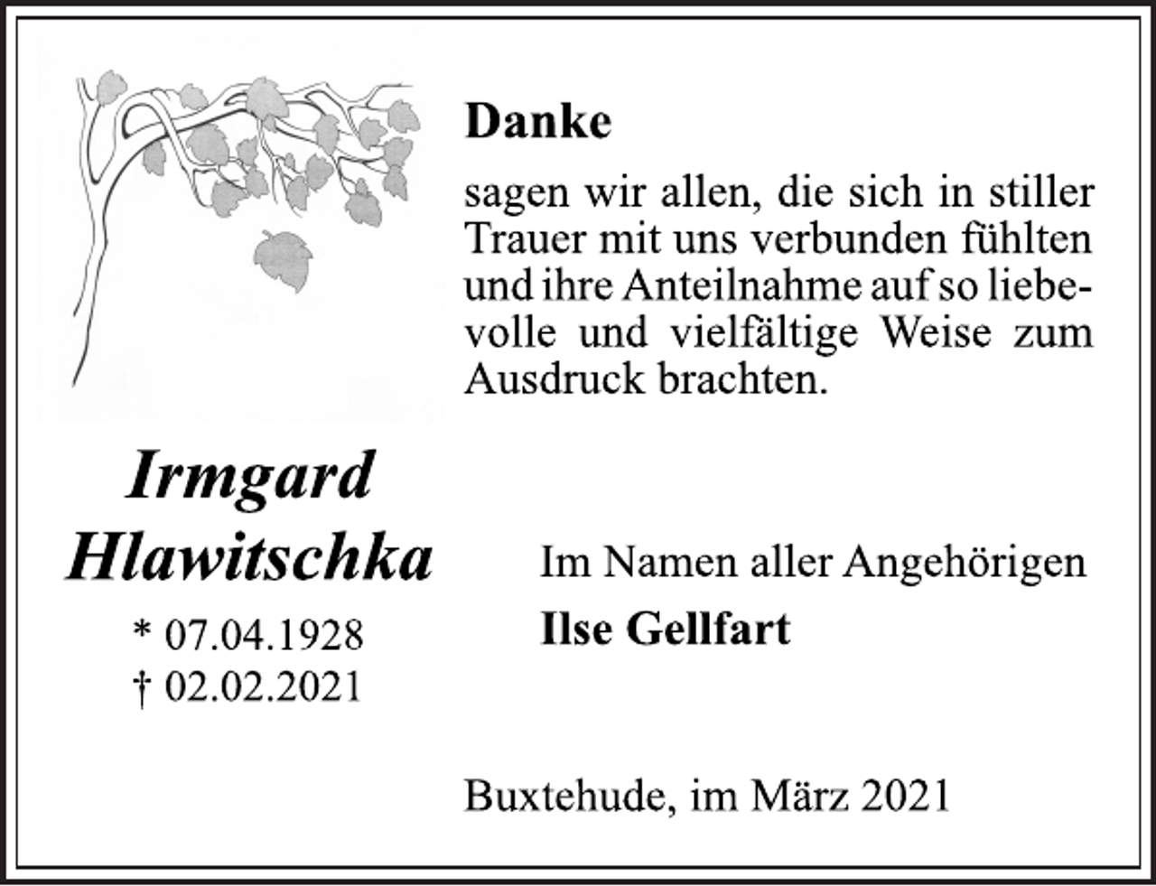 <p>Irmgard<br />Hlawitschka<br />* 07.04.1928<br />† 02.02.2021<br />Danke<br />sagen wir allen, die sich in stiller<br />Trauer mit uns verbunden fühlten<br />und ihre Anteilnahme auf so liebevolle<br />und vielfältige Weise zum<br />Ausdruck brachten.<br />Im Namen aller Angehörigen<br />Ilse Gellfart<br />Buxtehude, im März 2021</p>