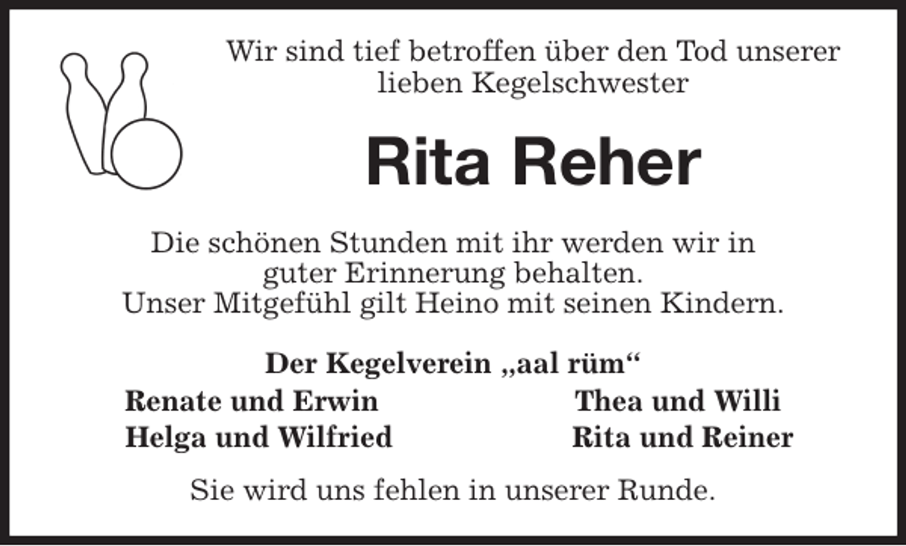 <p>Wir sind tief betroffen über den Tod unserer<br />lieben Kegelschwester<br />Rita Reher<br />Die schönen Stunden mit ihr werden wir in<br />guter Erinnerung behalten.<br />Unser Mitgefühl gilt Heino mit seinen Kindern.<br />Der Kegelverein „aal rüm“<br />Renate und Erwin Thea und Willi<br />Helga und Wilfried Rita und Reiner<br />Sie wird uns fehlen in unserer Runde.</p>