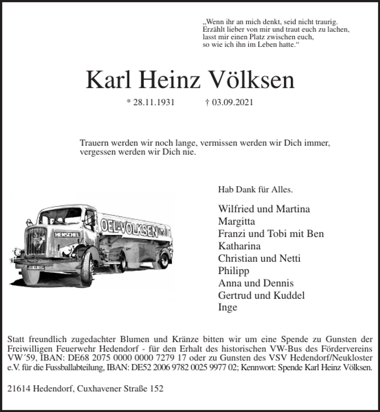 <p>„Wenn ihr an mich denkt, seid nicht traurig.<br />Erzählt lieber von mir und traut euch zu lachen,<br />lasst mir einen Platz zwischen euch,<br />so wie ich ihn im Leben hatte.“<br />Karl Heinz Völksen<br />* 28.11.1931 † 03.09.2021</p>
<p>Trauern werden wir noch lange, vermissen werden wir Dich immer,<br />vergessen werden wir Dich nie.</p>
<p>Hab Dank für Alles.</p>
<p>Wilfried und Martina<br />Margitta<br />Franzi und Tobi mit Ben<br />Katharina<br />Christian und Netti<br />Philipp<br />Anna und Dennis<br />Gertrud und Kuddel<br />Inge<br />Statt freundlich zugedachter Blumen und Kränze bitten wir um eine Spende zu Gunsten der<br />Freiwilligen Feuerwehr Hedendorf - für den Erhalt des historischen VW-Bus des Fördervereins<br />VW´59, IBAN: DE68 2075 0000 0000 7279 17 oder zu Gunsten des VSV Hedendorf/Neukloster<br />e.V. für die Fussballabteilung, IBAN: DE52 2006 9782 0025 9977 02; Kennwort: Spende Karl Heinz Völksen.</p>
<p>21614 Hedendorf, Cuxhavener Straße 152</p>