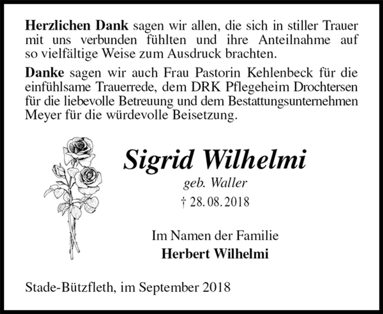 <p>Herzlichen Dank sagen wir allen, die sich in stiller Trauer mit uns verbunden fühlten und ihre Anteilnahme auf so vielfältige Weise zum Ausdruck brachten.<br />Danke sagen wir auch Frau Pastorin Kehlenbeck für die einfühlsame Trauerrede, dem DRK Pflegeheim Drochtersen für die liebevolle Betreuung und dem Bestattungsunternehmen<br />Meyer für die würdevolle Beisetzung.<br />Sigrid Wilhelmi<br />geb. Waller<br />† 28. 08. 2018<br />Im Namen der Familie<br />Herbert Wilhelmi<br />Stade-Bützfleth, im September 2018</p>