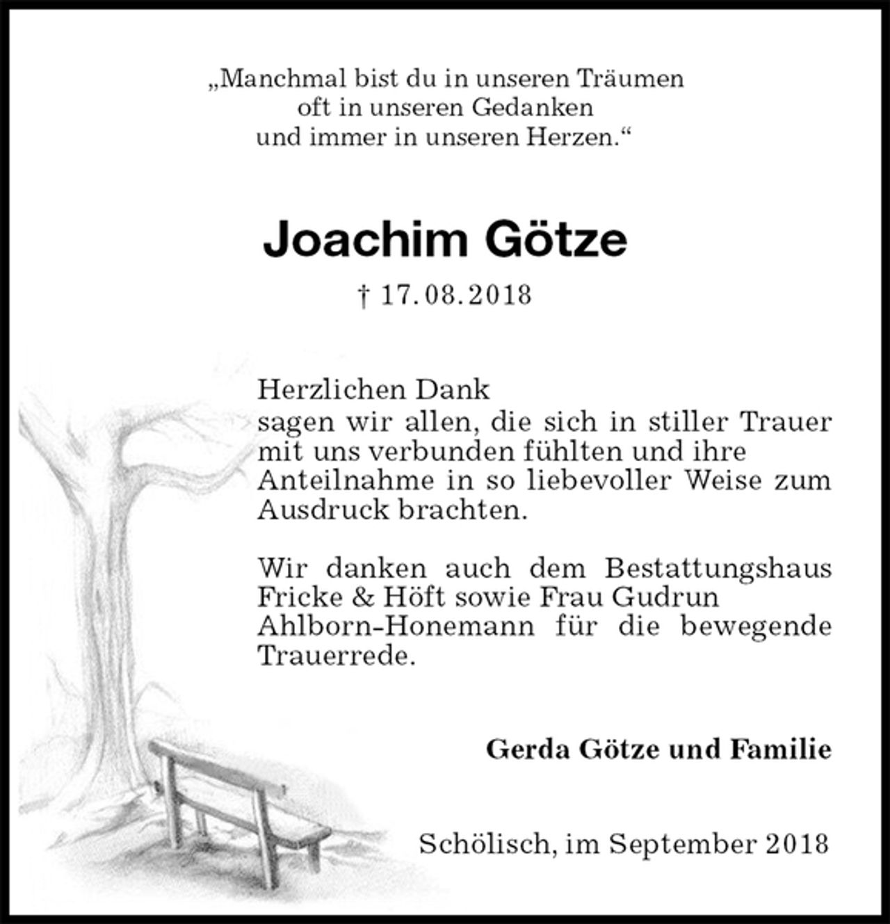 <p>„Manchmal bist du in unseren Träumen<br />oft in unseren Gedanken<br />und immer in unseren Herzen.“<br />Joachim Götze<br />† 17. 08. 2018<br />Herzlichen Dank<br />sagen wir allen, die sich in stiller Trauer mit uns verbunden fühlten und ihre<br />Anteilnahme in so liebevoller Weise zum Ausdruck brachten.</p><p>Wir danken auch dem Bestattungshaus<br />Fricke &amp; Höft sowie Frau Gudrun<br />Ahlborn-Honemann für die bewegende Trauerrede.<br />Gerda Götze und Familie<br />Schölisch, im September 2018</p>